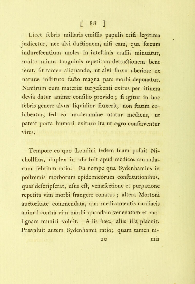 Licet febris miliaris emifiis papulis erili legitima Judicetur, nec alvi dudionem, nili eam, qua fcecum indurefeentium moles in inteflinis crallis minuatur, multo minus fanguinis repetitam detradionem bene ferat. Iit tamen aliquando, ut alvi fluxu uberiore ex naturae inftituto fado magna pars morbi deponatur. Nimirum cum materiae turgefeenti exitus per itinera devia datur animae confllio provido ; fl igitur in hoc febris genere alvus liquidior fluxerit, non ftatim co- hibeatur, fed eo moderamine utatur medicus, ut pateat porta humori exituro ita ut aegro conferventur vires. Tempore eo quo Londini fedem fuam pofuit Ni- chollflus, duplex in ufu fuit apud medicos curanda- rum febrium ratio. Ea nempe qua Sydenhamius in poftremis morborum epidemicorum conftitutionibus, quas defcripferat, ufus eft, venaefedione et purgatione repetita vim morbi frangere conatus ; altera Mortoni audoritate commendata, qua medicamentis cardiacis animal contra vim morbi quandam venenatam et ma- lignam muniri voluit. Aliis hasc, aliis illa placuit. Praevaluit autem Sydenhamii ratio; quam tamen ni- lO mis