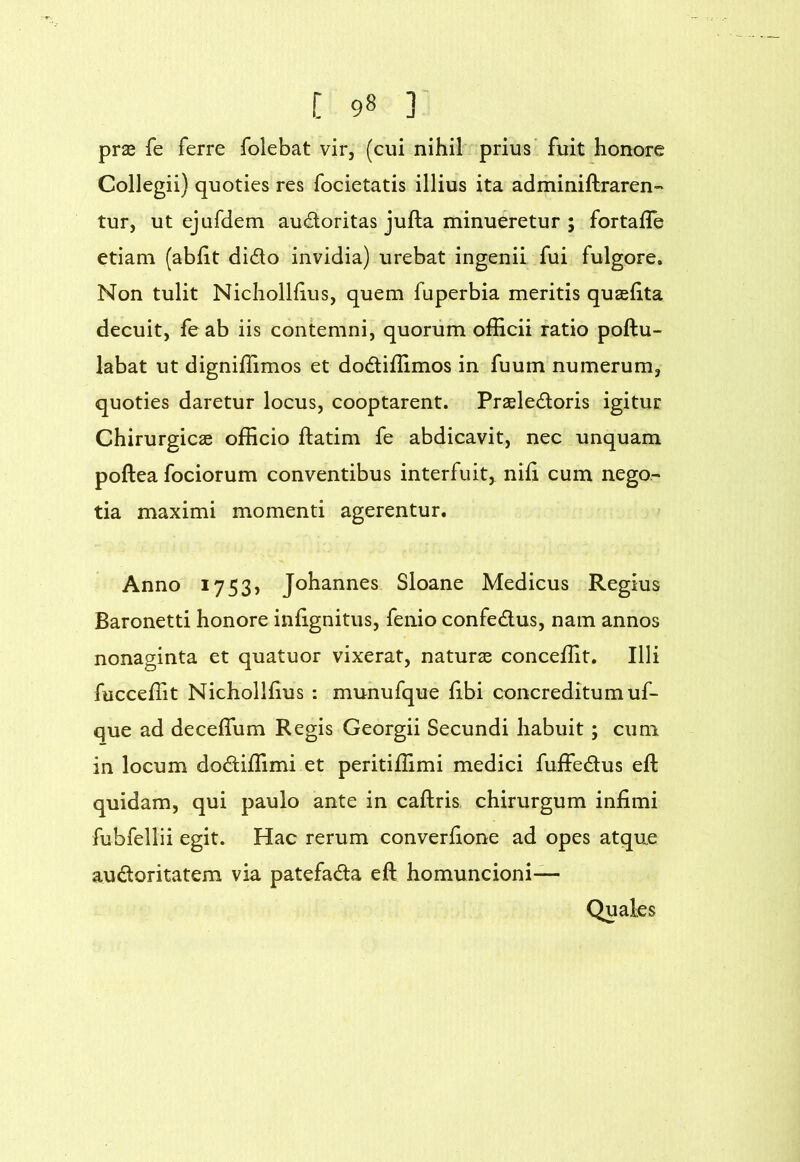 prse fe ferre folebat vir, (cui nihil prius’ fuit honore Collegii) quoties res focietatis illius ita adminiftraren- tur, ut ejufdem audoritas jufta minueretur ; fortafTe etiam (abht dido invidia) urebat ingenii fui fulgore. Non tulit Nicholllius, quem fuperbia meritis quasfita decuit, feab iis contemni, quorum officii ratio poftu- labat ut digniffimos et dodiffimos in fuum numerum, quoties daretur locus, cooptarent. Prseledoris igitur Chirurgicae officio ftatim fe abdicavit, nec unquam poftea fociorum conventibus interfuit, nifi cum nego- tia maximi momenti agerentur. Anno 1753, Johannes Sloane Medicus Regius Baronetti honore infignitus, fenio confedus, nam annos nonaginta et quatuor vixerat, naturae conceffit. Illi fucceffit Nichollfius : munufque fibi concreditum uf- que ad deceffiim Regis Georgii Secundi habuit; cum in locum dodiffimi et peritiffimi medici fuffedus efl: quidam, qui paulo ante in caftris chirurgum infimi fubfellii egit. Hac rerum converfione ad opes atque audoritatem via patefada eft homuncioni— Quales