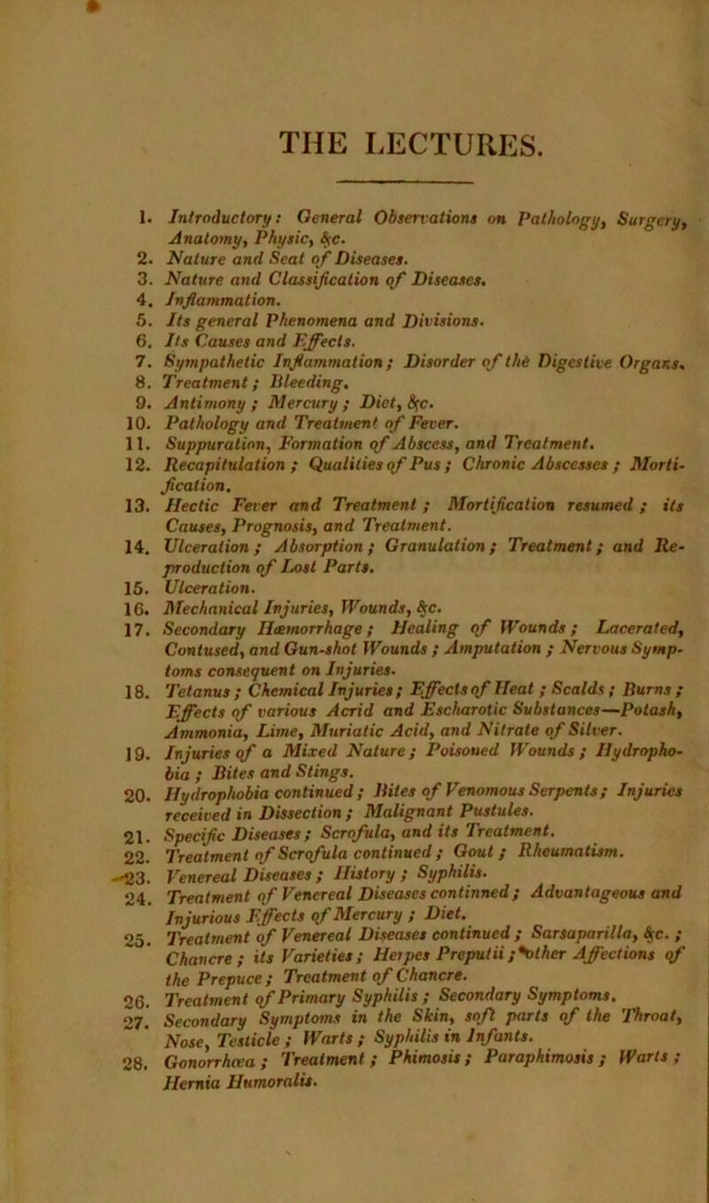 1. Introductory: General Observations on Pathology, Surgery, Anatomy, Physic, Are. 2. Nature and Seat of Diseases. 3. Nature and Classification of Diseases. 4. Inflammation. 5. Its general Phenomena and Divisions. 6. Its Causes and Effects. 7. Sympathetic Inflammation; Disorder of the Digestive Organs. 8. Treatment; Bleeding. 9. Antimony; Mercury; Diet, &;c. 10. Pathology and Treatment of Fever. 11. Suppuration, Formation qf Abscess, and Treatment. 12. Recapitulation; Qualities <f Pus ; Chronic Abscesses ; Morti- fication. 13. Hectic Fever and Treatment; Mortification resumed; its Causes, Prognosis, and Treatment. 14. Ulceration; Absorption; Granulation; Treatment; and Re- production of Lost Parts. 15. Ulceration. 16. Mechanical Injuries, Wounds, S$c. 17. Secondary Haemorrhage; Healing of Wounds; Lacerated, Contused, and Gun-shot Wounds ; Amputation ; Nervous Symp- toms consequent on Injuries. 18. Tetanus ; Chemical Injuries ; Effects of Heat ; Scalds ; Burns ; Effects of various Acrid and Escharotic Substances—Potash, Ammonia, Lime, Muriatic Acid, and Nitrate of Silver. 19. Injuries of a Mixed Nature; Poisoned Wounds; Hydropho- bia ; Bites and Stings. 20. Hydrophobia continued ; Bites of Venomous Serpents; Injuries received in Dissection; Malignant Pustules. 21. Specific Diseases; Scrofula, and its Treatment. 22. Treatment of Scrofula continued ; Gout; Rheumatism. --23. Venereal Diseases ; History; Syphilis. 24. Treatment of Venereal Diseases continued; Advantageous and Injurious Effects of Mercury ; Diet. 25. Treatment of Venereal Diseases continued ; Sarsaparilla, Ac. ; Chancre; its Varieties; Herpes Preputii;*other Affections of the Prepuce; Treatment of Chancre. 26. Treatment of Primary Syphilis ; Secondary Symptoms. 27. Secondary Symptoms in the Skin, soft parts of the Throat, Nose, Testicle ; Warts; Syphilis in Infants. 28. Gonorrhea; Treatment; Phimosis; Paraphimosis; Warts; Hernia Humoralis.