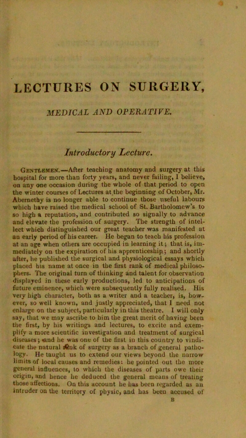 LECTURES ON SURGERY, MEDICAL AND OPERATIVE. Introductory Lecture. Gentlemen.—After teaching anatomy and surgery at this hospital for more than forty years, and never failing, I believe, on any one occasion during the whole of that period to open the winter courses of Lectures at the beginning of October, Mr. Abemetby is no longer able to continue those useful labours which have raised the medical school of St. Bartholomew’s to so high a reputation, and contributed so signally to advance and elevate the profession of surgery. The strength of intel- lect which distinguished our great teacher was manifested at an early period of his career. He began to teach his profession at an age when others are occupied in learning it; that is, im- mediately on the expiration of his apprenticeship; and shortly after, he published the surgical and physiological essays which placed bis name at once in the first rank of medical philoso- phers. The original turn of thinking and talent for observation displayed in these early productions, led to anticipations of future eminence, which were subsequently fully realised. His very high character, both as a writer aud a teacher, is, how- ever, so well known, and justly appreciated, that I need not enlarge on the subject, particularly in this theatre. 1 will only say, that we may ascribe to him the great merit of having been the first, by his writings and lectures, to excite and exem- plify a more scientific investigation and treatment of surgical diseases; <and he was one of the first in this country to vindi- cate the natural iCnk of surgery as a branch of general patho- logy- He taught us to extend our views beyond the narrow limits of local causes and remedies: he pointed out the more general influences, to which the diseases of parts owe their origin, and hence he deduced the general means of treating those affections. On this account he has been regarded as an intruder on the territory of physic, and has been accused of