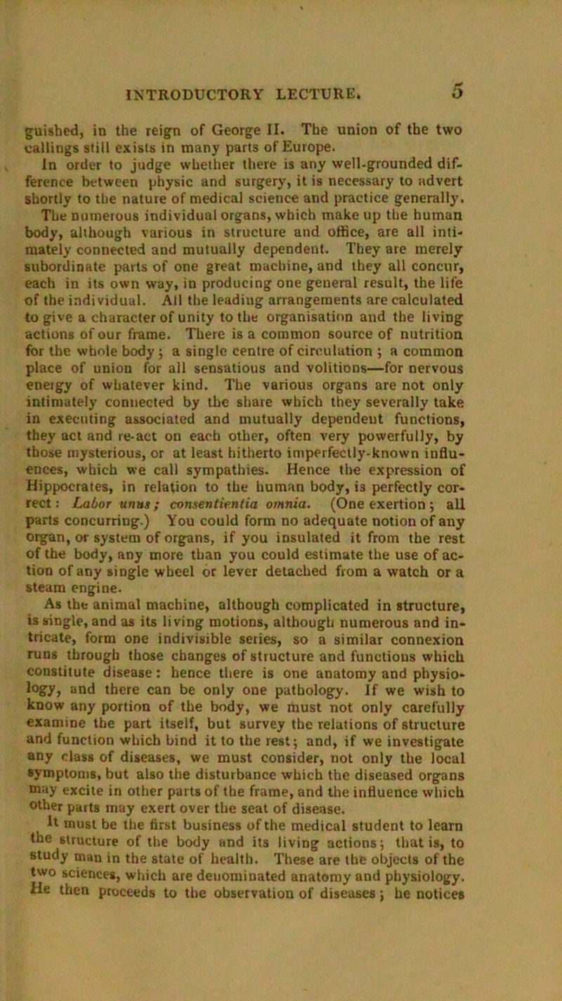 guished, in the reign of George II. The union of the two callings still exists in many parts of Europe. In order to judge whether there is any well-grounded dif- ference between physic and surgery, it is necessary to advert shortly to the nature of medical science and practice generally. The numerous individual organs, which make up the human body, although various in structure and office, are all inti- mately connected and mutually dependent. They are merely subordinate parts of one great machine, and they all concur, each in its own way, in producing one general result, the life of the individual. All the leading arrangements are calculated to give a character of unity to the organisation and the living actions of our frame. There is a common source of nutrition for the whole body; a single centre of circulation ; a common place of union for all sensatious and volitions—for nervous eneigy of whatever kind. The various organs are not only intimately connected by the share which they severally take in executing associated and mutually dependent functions, they act and re-act on each other, often very powerfully, by those mysterious, or at least hitherto imperfectly-known influ- ences, which we call sympathies. Hence the expression of Hippocrates, in relation to the human body, i3 perfectly cor- rect : Labor unus; consentientia omnia. (One exertion ; all parts concurring.) You could form no adequate notion of any organ, or system of organs, if you insulated it from the rest of the body, any more than you could estimate the use of ac- tion of aDy single wheel or lever detached from a watch or a steam engine. As the animal machine, although complicated in structure, is single, and as its living motions, although numerous and in- tricate, form one indivisible series, so a similar connexion runs through those changes of structure and functions which constitute disease: hence there is one anatomy and physio- logy, and there can be only one pathology. If we wish to know any portion of the body, we must not only carefully examine the part itself, but survey the relations of structure and function which bind it to the rest; and, if we investigate any class of diseases, we must consider, not only the local symptoms, but also the disturbance which the diseased organs may excite in other parts of the frame, and the influence which Other parts may exert over the seat of disease. It must be the first business of the medical student to learn the structure of the body and its living actions; that is, to study man in the state of health. These are the objects of the two sciences, which are denominated anatomy and physiology. He then proceeds to the observation of diseases; he notices