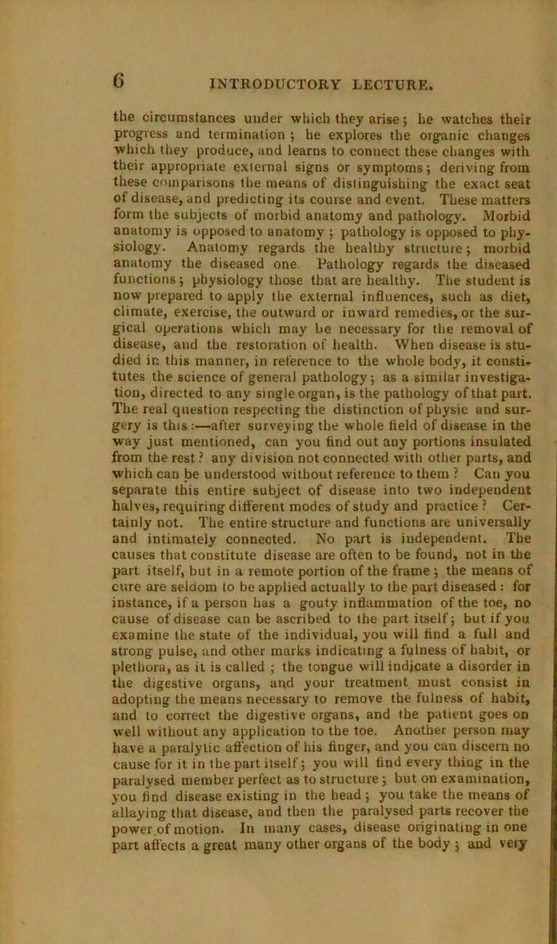 G the circumstances under which they arise; he watches their progress and termination ; he explores the organic changes which they produce, and learns to connect these changes with their appropriate external signs or symptoms; deriving from these comparisons the means of distinguishing the exact seat of disease, and predicting its course and event. These matters form the subjects of morbid anatomy and pathology. Morbid anatomy is opposed to anatomy ; pathology is opposed to phy- siology. Anatomy regards the healthy structure; morbid anatomy the diseased one. Pathology regards the diseased functions; physiology those that are healthy. The student is now prepared to apply the external influences, such as diet, climate, exercise, the outward or inward remedies, or the sur- gical operations which may be necessary for the removal of disease, aud the restoration of health. When disease is stu- died in this manner, in reference to the whole body, it consti- tutes the science of general pathology; as a similar investiga- tion, directed to any single organ, is the pathology of that part. The real question respecting the distinction of physic and sur- gery is this:—after surveying the whole field of disease in the way just mentioned, can you find out any portions insulated from the rest ? any division not connected with other parts, and which can be understood without reference to them ? Can you separate this entire subject of disease into two independent halves, requiring different modes of study and practice ? Cer- tainly not. The entire structure and functions are universally and intimately connected. No part is independent. The causes that constitute disease are often to be found, not in the part itself, but in a remote portion of the frame; the means of cure are seldom to be applied actually to the part diseased : for instance, if a person has a gouty inflammation of the toe, no cause of disease can be ascribed to the part itself; but if you examine the state of the individual, you will find a full and strong pulse, and other marks indicating a fulness of habit, or plethora, as it is called ; the tongue will indicate a disorder in the digestive organs, and your treatment must consist in adopting the means necessary to remove the fulness of habit, and to correct the digestive organs, and the patient goes od well without any application to the toe. Another person may have a paralytic affection of his finger, and you can discern no cause for it in the part itself; you will find every thing in the paralysed member perfect as to structure; but on examination, you find disease existiug in the head ; you take the means of allaying that disease, and then the paralysed parts recover the power of motion. In many cases, disease originating in one part aff ects a great many other organs of the body ; and very