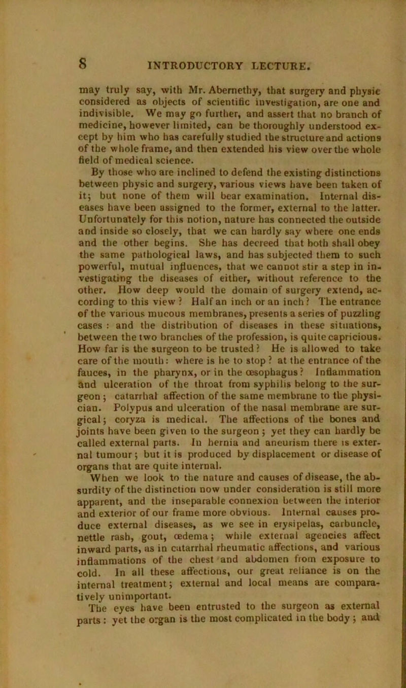 may truly say, with Mr. Abernethy, that surgery and physic considered as objects of scientific investigation, are one and indivisible. We may go further, and assert that no branch of medicine, however limited, can be thoroughly understood ex- cept by him who has carefully studied the structure and actions of the whole frame, and then extended his view over the whole field of medical science. By those who are inclined to defend the existing distinctions between physic and surgery, various views have been taken of it; but none of them will bear examination. Internal dis- eases have been assigned to the former, external to the latter. Unfortunately for this notion, nature has connected the outside and inside so closely, that we can hardly say where one ends and the other begins. She has decreed that both shall obey the same pathological laws, and has subjected them to such powerful, mutual influences, that we cannot stir a step in in- vestigating the diseases of either, without reference to the other. How deep would the domain of surgery extend, ac- cording to this view ? Half an inch or an inch? The entrance of the various mucous membranes, presents a series of puzzling cases : and the distribution of diseases in these situations, between the two branches of the profession, is quite capricious. How far is the surgeon to be trusted ? He is allowed to take care of the mouth: where is he to stop ? at the entrance of the fauces, in the pharynx, or in the (esophagus? Inflammation and ulceration of the throat from syphilis belong to the sur- geon ; catarrhal affection of the same membrune to the physi- cian. Polypus and ulceration of the nasal membrane are sur- gical; coryza is medical. The affections of the bones and joints have been given to the surgeon ; yet they can hardly be called external parts. In hernia and aneurism there is exter- nal tumour ; but it is produced by displacement or disease of organs that are quite internal. When we look to the nature and causes of disease, the ab- surdity of the distinction now under consideration is still more apparent, and the inseparable connexion between the interior and exterior of our frame more obvious. Internal causes pro- duce external diseases, as we see in erysipelas, carbuncle, nettle rash, gout, oedema; while external agencies affect inward parts, as in catarrhal rheumatic affections, and various inflammations of the chest and abdomen from exposure to cold. In all these affections, our great reliance is on the internal treatment; external and local means are compara- tively unimportant. The eyes have been entrusted to the surgeon as external parts : yet the organ is the most complicated in the body ; and