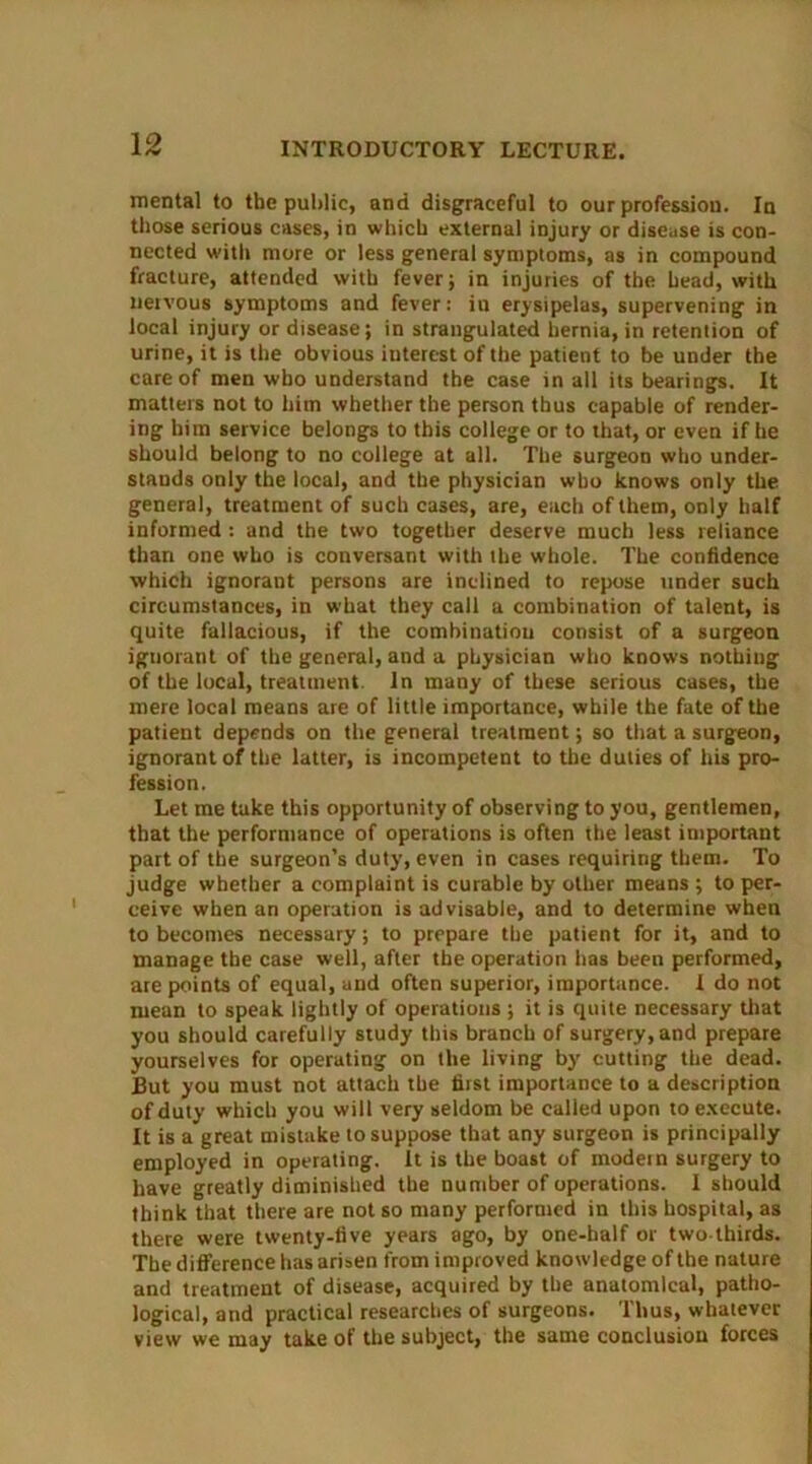 mental to the public, and disgraceful to our profession. In those serious cases, in which external injury or disease is con- nected with more or less general symptoms, as in compound fracture, attended with fever; in injuries of the head, with nervous symptoms and fever: in erysipelas, supervening in local injury or disease; in strangulated hernia, in retention of urine, it is the obvious interest of the patient to be under the care of men who understand the case in all its bearings. It matters not to him whether the person thus capable of render- ing him service belongs to this college or to that, or even if he should belong to no college at all. The surgeon who under- stands only the local, and the physician who knows only the general, treatment of such cases, are, each of them, only half informed : and the two together deserve much less reliance than one who is conversant with the whole. The confidence which ignorant persons are inclined to repose tinder such circumstances, in what they call a combination of talent, is quite fallacious, if the combinatiou consist of a surgeon ignorant of the general, and a physician who knows nothing of the local, treatment. In many of these serious cases, the mere local means are of little importance, while the fate of the patient depends on the general treatment; so that a surgeon, ignorant of the latter, is incompetent to the duties of his pro- fession. Let me take this opportunity of observing to you, gentlemen, that the performance of operations is often the least important part of the surgeon’s duty, even in cases requiring them. To judge whether a complaint is curable by other means ; to per- ceive when an operation is advisable, and to determine when to becomes necessary; to prepare the patient for it, and to manage the case well, after the operation has been performed, are points of equal, and often superior, importance. I do not mean to speak lightly of operations ; it is quite necessary that you should carefully study this branch of surgery, and prepare yourselves for operating on the living by' cutting the dead. But you must not attach the first importance to a description of duty which you will very seldom be called upon to execute. It is a great mistake to suppose that any surgeon is principally employed in operating. It is the boast of modern surgery to have greatly diminished the number of operations. I should think that there are not so many performed in this hospital, as there were twenty-five years ago, by one-half or two-thirds. The difference has arisen from improved knowledge of the nature and treatment of disease, acquired by the anatomical, patho- logical, and practical researches of surgeons. Thus, whatever view we may take of the subject, the same conclusion forces