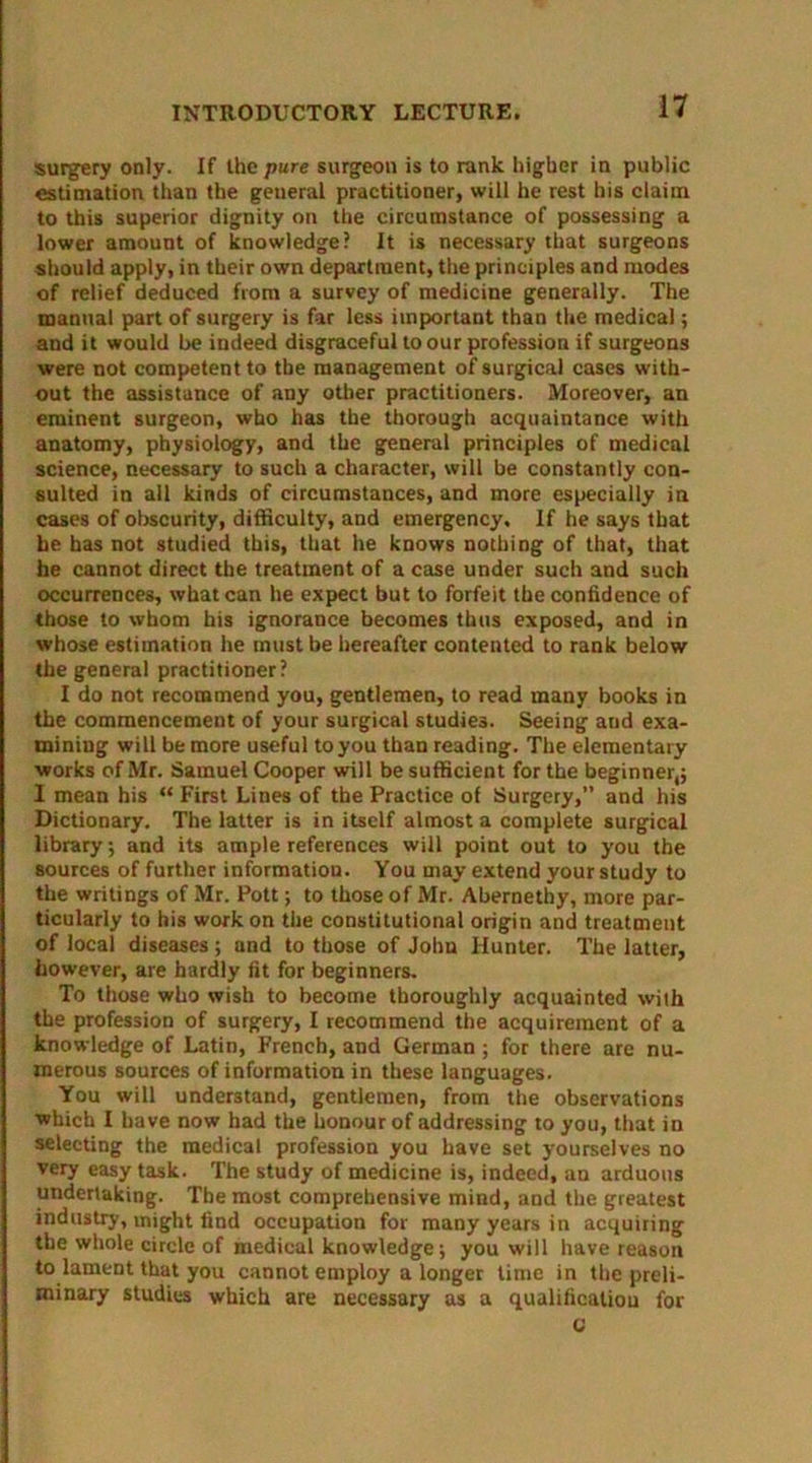 surgery only. If the pure surgeon is to rank higher in public estimation than the general practitioner, will he rest his claim to this superior dignity on the circumstance of possessing a lower amount of knowledge? It is necessary that surgeons should apply, in their own department, the principles and modes of relief deduced from a survey of medicine generally. The manual part of surgery is far less important than the medical; and it would be indeed disgraceful to our profession if surgeons were not competent to the management of surgical cases with- out the assistance of any other practitioners. Moreover, an eminent surgeon, who has the thorough acquaintance with anatomy, physiology, and the general principles of medical science, necessary to such a character, will be constantly con- sulted in all kinds of circumstances, and more especially in cases of obscurity, difficulty, and emergency. If he says that be has not studied this, that he knows nothing of that, that he cannot direct the treatment of a case under such and such occurrences, what can he expect but to forfeit the confidence of those to whom his ignorance becomes thus exposed, and in whose estimation he must be hereafter contented to rank below the general practitioner? I do not recommend you, gentlemen, to read many books in the commencement of your surgical studies. Seeing and exa- mining will be more useful to you than reading. The elementary works of Mr. Samuel Cooper will be sufficient for the beginner,; I mean his “ First Lines of the Practice of Surgery,” and his Dictionary. The latter is in itself almost a complete surgical library; and its ample references will point out to you the sources of further information. You may extend your study to the writings of Mr. Pott; to those of Mr. Abernethy, more par- ticularly to his work on the constitutional origin and treatment of local diseases; and to those of John Hunter. The latter, however, are hardly fit for beginners. To those who wish to become thoroughly acquainted with the profession of surgery, I recommend the acquirement of a knowledge of Latin, French, and German ; for there are nu- merous sources of information in these languages. You will understand, gentlemen, from the observations which I have now had the honour of addressing to you, that in selecting the medical profession you have set yourselves no very easy task. The study of medicine is, indeed, an arduous undertaking;. The most comprehensive mind, and the greatest industry, might find occupation for many years in acquiring the whole circle of medical knowledge; you will have reason to lament that you cannot employ a longer time in the preli- minary studies which are necessary as a qualification for C