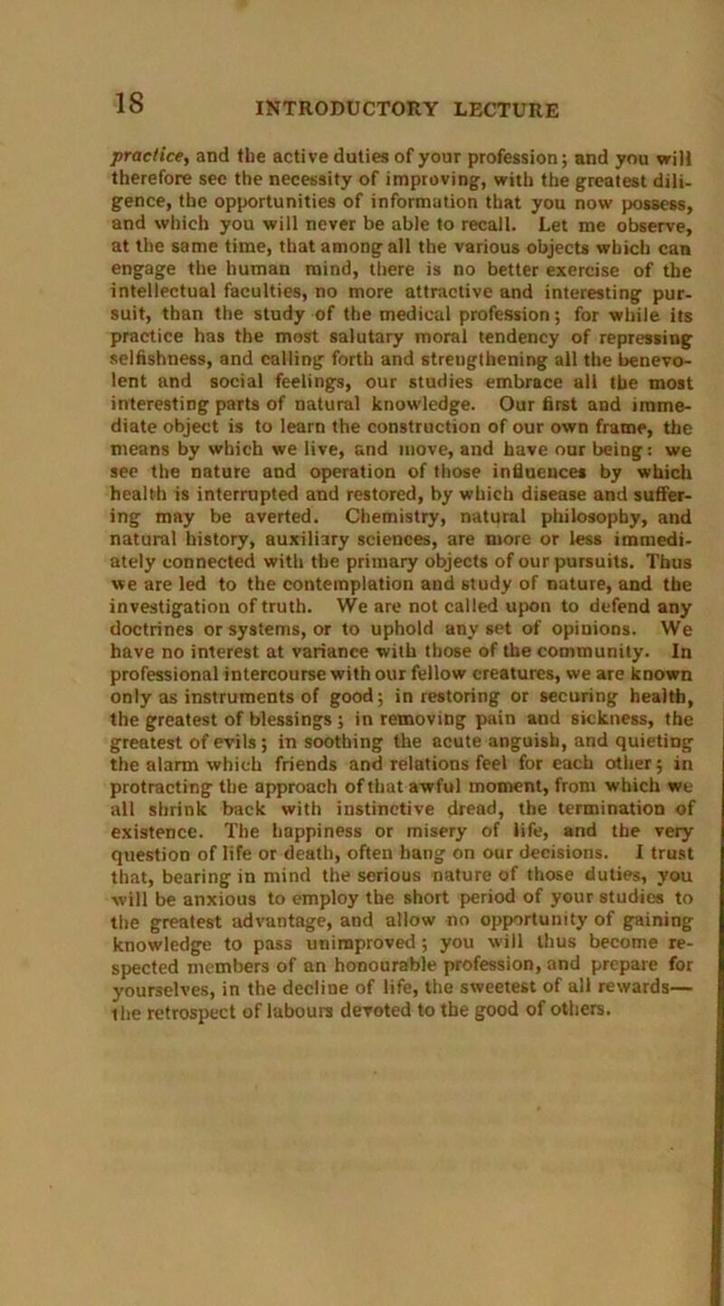 practice, and the active duties of your profession; and you will therefore sec the necessity of improving, with the greatest dili- gence, the opportunities of information that you now possess, and which you will never be able to recall. Let me observe, at the same time, that among all the various objects which can engage the human mind, there is no better exercise of the intellectual faculties, no more attractive and interesting pur- suit, than the study of the medical profession; for while its practice has the most salutary moral tendency of repressing selfishness, and calling forth and strengthening all the benevo- lent and social feelings, our studies embrace all the most interesting parts of natural knowledge. Our first and imme- diate object is to learn the construction of our own frame, the means by which we live, and move, and have our being: we see the nature and operation of those influences by which health is interrupted and restored, by which disease and suffer- ing may be averted. Chemistry, natural philosophy, and natural history, auxiliary sciences, are more or less immedi- ately connected with the primary objects of our pursuits. Thus we are led to the contemplation and study of nature, and the investigation of truth. We arc not called upon to defend any doctrines or systems, or to uphold any set of opinions. We have no interest at variance with those of the community. In professional intercourse with our fellow creatures, we are known only as instruments of good; in restoring or securing health, the greatest of blessings ; in removing pain and sickness, the greatest of evils; in soothing the acute anguish, and quieting the alarm which friends and relations feel for each other; in protracting the approach of that awful moment, from which we all shrink back with instinctive dread, the termination of existence. The happiness or misery of life, and the very question of life or death, often hang on our decisions. I trust that, bearing in mind the serious nature of those duties, you will be anxious to employ the short period of your studies to the greatest advantage, and allow no opportunity of gaining knowledge to pass unimproved; you will thus become re- spected members of an honourable profession, and prepare for yourselves, in the decline of life, the sweetest of all rewards— the retrospect of labours devoted to the good of others.