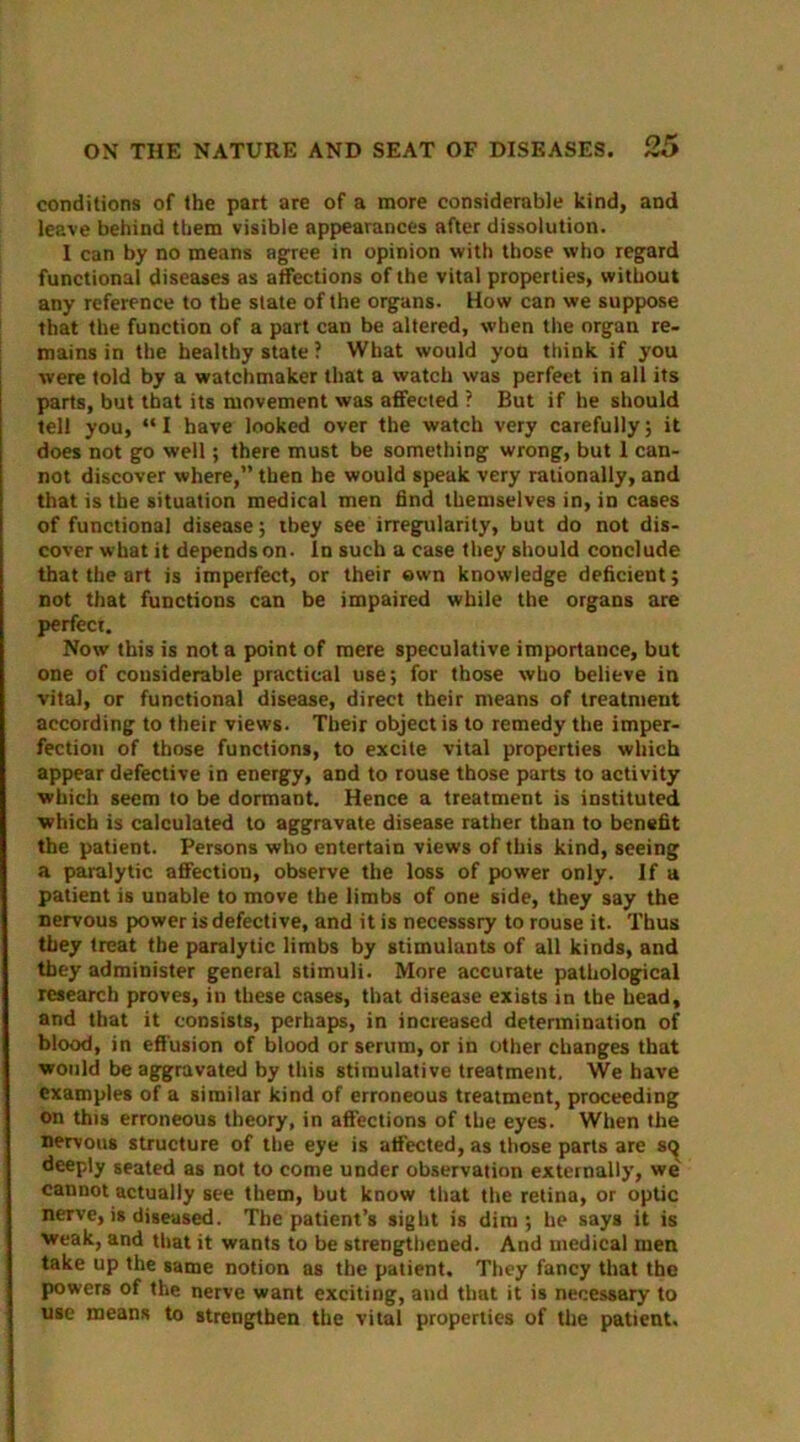 conditions of the part are of a more considerable kind, and leave behind them visible appearances after dissolution. 1 can by no means agree in opinion with those who regard functional diseases as affections of the vital properties, without any reference to the state of the organs. How can we suppose that the function of a part can be altered, when the organ re- mains in the healthy state ? What would yod think if you were told by a watchmaker that a watch was perfect in all its parts, but that its movement was affected ? But if he should tell you, “ I have looked over the watch very carefully; it does not go well; there must be something wrong, but 1 can- not discover where,” then he would speak very rationally, and that is the situation medical men find themselves in, in cases of functional disease; they see irregularity, but do not dis- cover what it depends on. In such a case they should conclude that the art is imperfect, or their own knowledge deficient; not that functions can be impaired while the organs are perfect. Now this is not a point of mere speculative importance, but one of considerable practical use; for those who believe in vital, or functional disease, direct their means of treatment according to their views. Their object is to remedy the imper- fection of those functions, to excite vital properties which appear defective in energy, and to rouse those parts to activity which seem to be dormant. Hence a treatment is instituted ■which is calculated to aggravate disease rather than to benefit the patient. Persons who entertain views of this kind, seeing a paralytic affection, observe the loss of power only. If a patient is unable to move the limbs of one side, they say the nervous power is defective, and it is necesssry to rouse it. Thus they treat the paralytic limbs by stimulants of all kinds, and they administer general stimuli. More accurate pathological research proves, in these cases, that disease exists in the head, and that it consists, perhaps, in increased determination of blood, in effusion of blood or serum, or in other changes that would be aggravated by this stimulative treatment. We have examples of a similar kind of erroneous treatment, proceeding on this erroneous theory, in affections of the eyes. When the nervous structure of the eye is affected, as those parts are s<^ deeply seated as not to come under observation externally, we' cannot actually see them, but know that the retina, or optic nerve, is diseased. The patient’s sight is dim; he says it is weak, and that it wants to be strengthened. And medical men take up the same notion as the patient. They fancy that the powers of the nerve want exciting, and that it is necessary to use means to strengthen the vital properties of the patient.