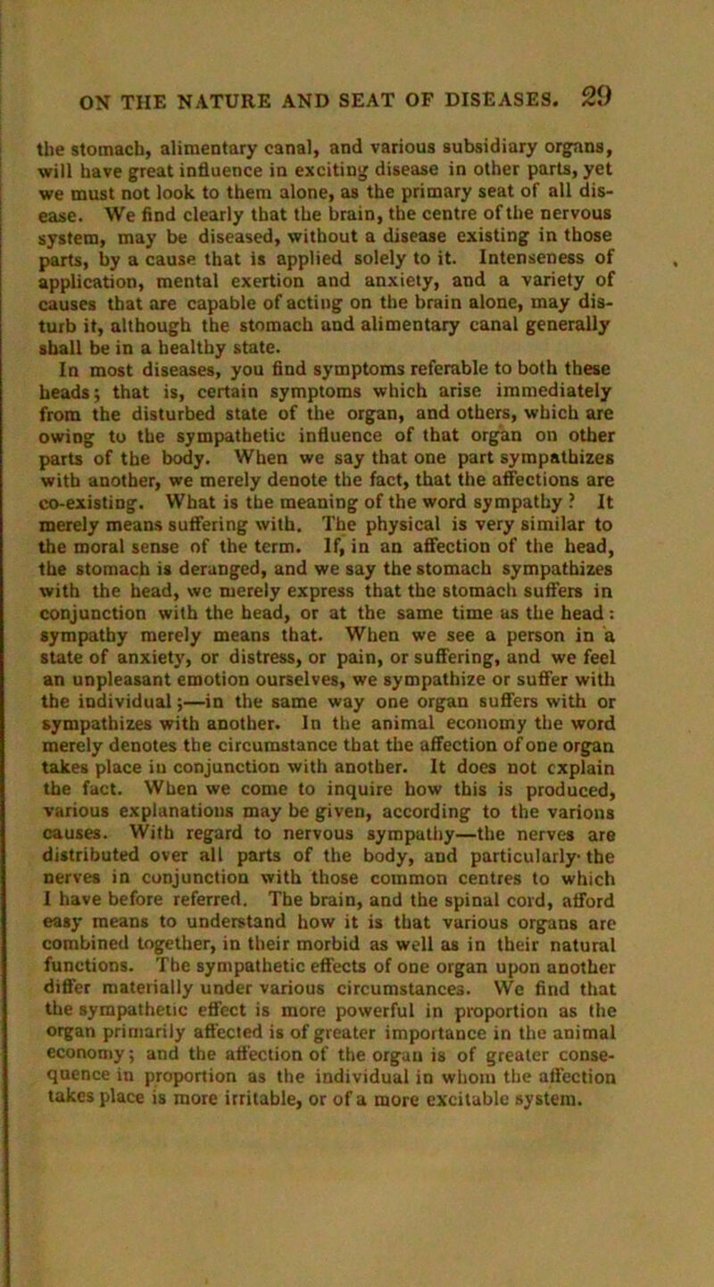 the stomach, alimentary canal, and various subsidiary organs, will have great influence in exciting disease in other parts, yet we must not look to them alone, as the primary seat of all dis- ease. We find clearly that the brain, the centre of the nervous system, may be diseased, without a disease existing in those parts, by a cause that is applied solely to it. Intenseness of application, mental exertion and anxiety, and a variety of causes that are capable of acting on the brain alone, may dis- turb it, although the stomach and alimentary canal generally shall be in a healthy state. In most diseases, you find symptoms referable to both these heads; that is, certain symptoms which arise immediately from the disturbed state of the organ, and others, which are owing to the sympathetic influence of that organ on other parts of the body. When we say that one part sympathizes with another, we merely denote the fact, that the affections are co-existing. What is the meaning of the word sympathy ? It merely means suffering with. The physical is very similar to the moral sense of the term. If, in an affection of the head, the stomach is deranged, and we say the stomach sympathizes with the head, we merely express that the stomach suffers in conjunction with the head, or at the same time as the head: sympathy merely means that. When we see a person in a state of anxiety, or distress, or pain, or suffering, and we feel an unpleasant emotion ourselves, we sympathize or suffer with the individual;—in the same way one organ suffers with or sympathizes with another. In the animal economy the word merely denotes the circumstance that the affection of one organ takes place iu conjunction with another. It does not explain the fact. When we come to inquire how this is produced, various explanations may be given, according to the various causes. With regard to nervous sympathy—the nerves are distributed over all parts of the body, and particularly the nerves in conjunction with those common centres to which I have before referred. The brain, and the spinal cord, afford easy means to understand how it is that various organs are combined together, in their morbid as well as in their natural functions. The sympathetic effects of one organ upon another differ materially under various circumstances. We find that the sympathetic effect is more powerful in proportion as the organ primarily afl'ected is of greater importance in the animal economy; and the affection of the organ is of greater conse- quence in proportion as the individual in whom the affection takes place is more irritable, or of a more excitable system.