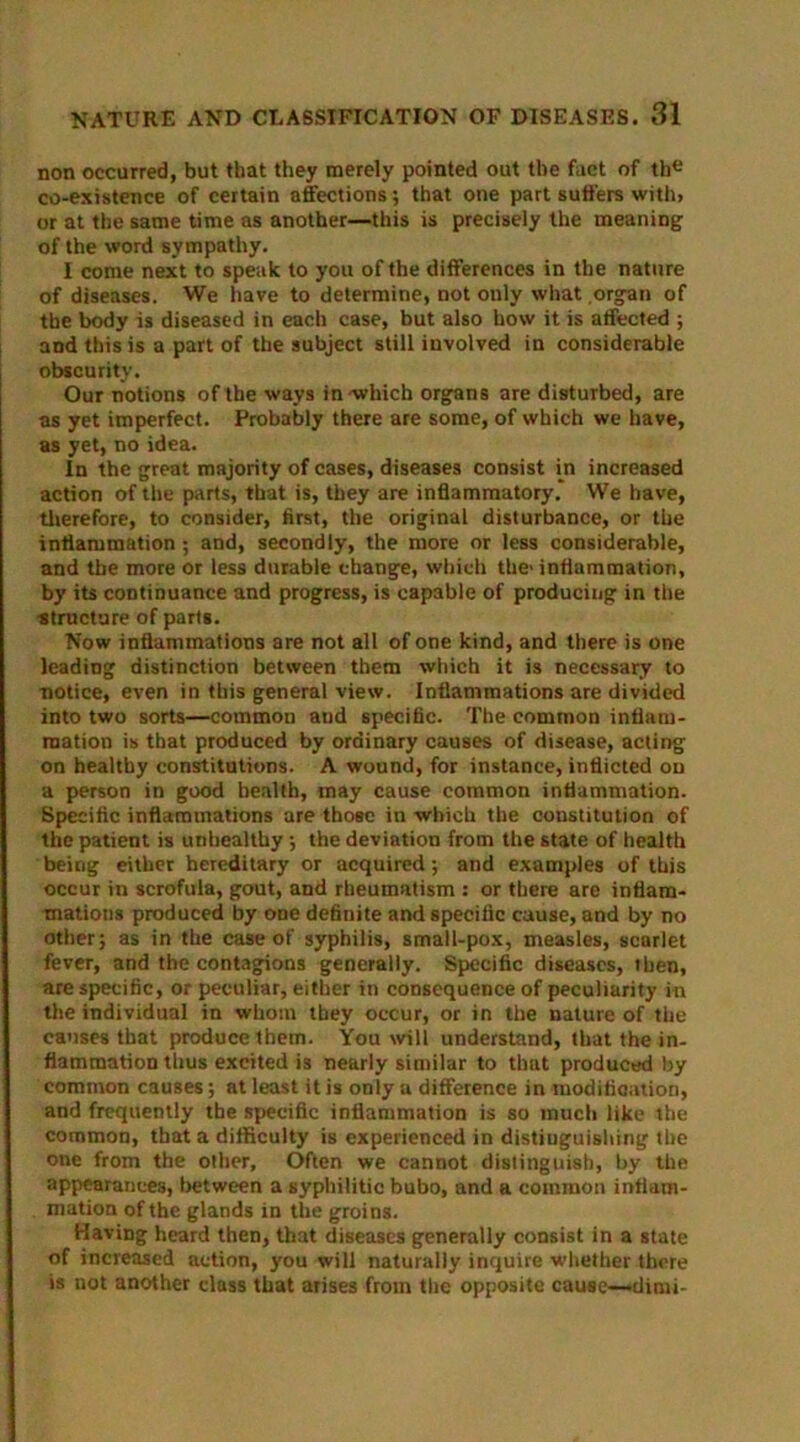 non occurred, but that they merely pointed out the fact of the co-existence of certain affections; that one part suffers with> or at the same time as another—this is precisely the meaning of the word sympathy. I come next to speak to you of the differences in the nature of diseases. We have to determine, not only what .organ of the body is diseased in each case, but also how it is affected ; and this is a part of the subject still involved in considerable obscurity. Our notions of the ways in which organs are disturbed, are as yet imperfect. Probably there are some, of which we have, as yet, no idea. In the great majority of cases, diseases consist in increased action of the parts, that is, they are inflammatory. We have, therefore, to consider, first, the original disturbance, or the inflammation ; and, secondly, the more or less considerable, and the more or less durable change, which the-inflammation, by its continuance and progress, is capable of producing in the •structure of parts. Now inflammations are not all of one kind, and there is one leading distinction between them which it is necessary to notice, even in this general view. Inflammations are divided into two sorts—common and specific. The common inflam- mation is that produced by ordinary causes of disease, acting on healthy constitutions. A wound, for instance, inflicted on a person in good health, may cause common inflammation. Specific inflammations are those in which the constitution of the patient is unhealthy •, the deviation from the state of health being either hereditary or acquired; and examples of this occur in scrofula, gout, and rheumatism : or there are inflam- mations produced by one definite and specific cause, and by no other; as in the case of syphilis, small-pox, measles, scarlet fever, and the contagions generally. Specific diseases, then, are specific, or peculiar, either in consequence of peculiarity in the individual in whom they occur, or in the nature of the causes that produce them. You will understand, that the in- flammation thus excited is nearly similar to that produced by common causes; at least it is only a difference in modification, and frequently the specific inflammation is so much like the common, that a difficulty is experienced in distinguishing the one from the other. Often we cannot distinguish, by the appearances, between a syphilitic bubo, and a common inflam- mation of the glands in the groins. Having heard then, that diseases generally consist in a state of increased action, you will naturally inquire whether there is not another class that arises from the opposite cause—>dimi~