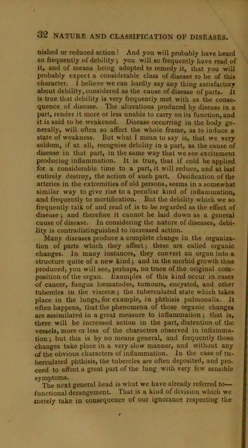 nished or reduced action ? And you will probably have beard so frequently of debility ; you will so frequently have read of it, and of means being adopted to remedy it, that you will probably expect a considerable class of disease to be of this character. 1 believe we can hardly say any thing satisfactory about debility, considered as the cause of disease of parts. It is true that debility is very frequently met with as the conse- quence of disease. The alterations produced by disease in a part, render it more or less unable to carry on its function, and it is said to be weakened. Disease occurring in the body ge- nerally, will often so affect the whole frame, as to induce a state of weakness. But what I mean to say is, that we very seldom, if at all, recognise debility in a part, as the cause of disease in that part, in the same way that we see excitement producing inflammation. It is true, that if cold be applied for a considerable time to a part, it will reduce, and at last entirely destroy, the action of such part. Ossification of the arteries in the extremities of old persons, seems in a somewhat similar way to give rise to a peculiar kind of inflammation, and frequently to mortification. But the debility which we so frequently talk of and read of is to be regarded as the effect of disease; and therefore it cannot be laid down as a general cause of disease. In considering the nature of diseases, debi- lity is contradistinguished to increased action. Many diseases produce a complete change in the organiza- tion of parts which they affect; these are called organic changes. In many instances, they convert an organ into a structure quite of a new kind; and in the morbid growth thus produced, you will see, perhaps, no trace of the original com- position of the organ. Examples of this kind occur in cases of cancer, fungus haematodes, tumours, encysted, and other tubercles in the viscerae; the tuberculated state which takes place in the lungs, for example, in phthisis pulmonalis. It often happens, that the phenomena of those organic changes are assimilated in a great measure to inflammation; that is, there will be increased action in the part, distention of the vessels, more or less of the characters observed in inflamma- tion ; but this is by no means general, and frequently those changes take place in a very slow manner, and without any of the obvious characters of inflammation. In the case of tu- berculated phthisis, the tubercles are often deposited, and pro- ceed to affect a great part of the lung with very few sensible symptoms. The next general head is what we have already referred to— functional derangement. That is a kind of division which we merely take in consequence of our ignorance respecting the