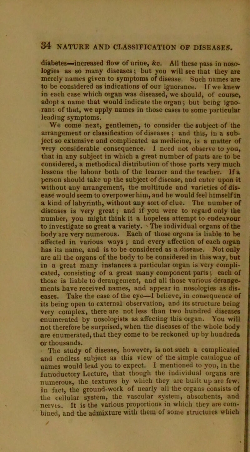 diabetes—increased flow of urine, &c. All these pass in noso>- logies as so many diseases; but you will see that they are merely names given to symptoms of disease. Such names are to be considered as indications of our ignorance. If we knew in each case which organ was diseased, we should, of course, adopt a name that would indicate the organ; but being igno- rant of that, we apply names in those cases to some particular leading symptoms. We come next, gentlemen, to consider the subject of the arrangement or classification of diseases ; and this, in a sub- ject so extensive and complicated as medicine, is a matter of very considerable consequence. I need not observe to you, that in any subject in which a great number of parts are to be considered, a methodical distribution of those parts very much lessens the labour both of the learner and the teacher. If a person should take up the subject of disease, and enter upon it without any arrangement, the multitude and varieties of dis- ease would seem to overpower him, and he would feel himself in a kind of labyrinth, without any sort of clue. The number of diseases is very great; and if you were to regard only the number, you might think it a hopeless attempt to endeavour to investigate so great a variety. ' The individual organs of the body are very numerous. Each of those organs is liable to be affected in various ways ; and every affection of each organ has its name, and is to be considered as a disease. Not only are all the organs of the body to be considered in this way, but in a great many instances a particular organ is very compli- cated, consisting of a great many component parts; each of those is liable to derangement, and all those various derange- ments have received names, and appear in nosologies as dis- eases. Take the case of the eye—1 believe, in consequence of its being open to external observation, and its structure being very complex, there are not less than two hundred diseases enumerated by nosologists as affecting this organ. You will not therefore be surprised, when the diseases of the whole body are enumerated, that they come to be reckoned up by hundreds or thousands. The study of disease, however, is not such a complicated and endless subject as this view of the simple catalogue of names would lead you to expect. I mentioned to you, in the Introductory Lecture, that though the individual organs are numerous, the textures by which they are built up are few. In fact, the ground-work of nearly all the organs consists of the cellular system, the vascular system, absorbents, and nerves. It is the various proportions in which they are com- bined, and the admixture with them of some structures which