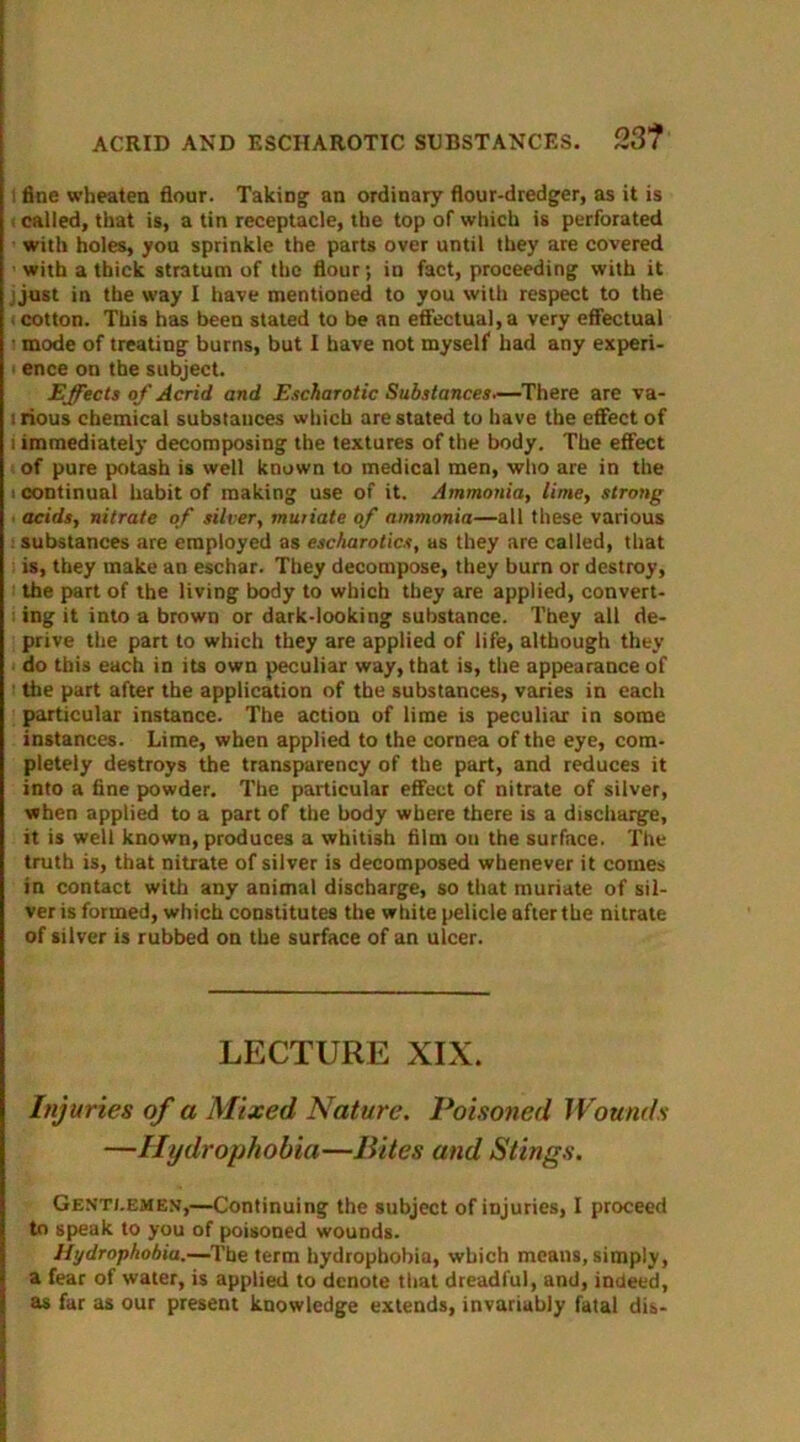 ACRID AND ESCIIAROTIC SUBSTANCES. 23? i fine wbeaten flour. Taking an ordinary flour-dredger, as it is • called, that is, a tin receptacle, the top of which is perforated with holes, you sprinkle the parts over until they are covered • with a thick stratum of the flour; in fact, proceeding with it j just in the way I have mentioned to you with respect to the < cotton. This has been stated to be an effectual, a very effectual ■ mode of treating burns, but I have not myself had any experi- ence on the subject. Effects of Acrid and Escharotic Substances—There are va- 1 rious chemical substauces which are stated to have the effect of 1 immediately decomposing the textures of the body. The effect of pure potash is well known to medical men, who are in the i continual habit of making use of it. Ammonia, lime, strong acids, nitrate of silver, muriate of ammonia—all these various substances are employed as escharotics, as they are called, that is, they make an eschar. They decompose, they burn or destroy, the part of the living body to which they are applied, convert- ing it into a brown or dark-looking substance. They all de- prive the part to which they are applied of life, although they do this each in its own peculiar way, that is, the appearance of 1 the part after the application of the substances, varies in each particular instance. The action of lime is peculiar in some instances. Lime, when applied to the cornea of the eye, com- pletely destroys the transparency of the part, and reduces it into a fine powder. The particular effect of nitrate of silver, when applied to a part of the body where there is a discharge, it is well known, produces a whitish film ou the surface. The truth is, that nitrate of silver is decomposed whenever it comes in contact with any animal discharge, so that muriate of sil- ver is formed, which constitutes the white pelicle after the nitrate of silver is rubbed on the surface of an ulcer. LECTURE XIX. Injuries of a Mixed, Nature. Poisoned Wounds —Hydrophobia—Bites and Stings. Gentlemen,—Continuing the subject of injuries, I proceed to speak to you of poisoned wounds. Hydrophobia.—The term hydrophobia, which means, simply, a fear of water, is applied to denote that dreadful, and, indeed, as far as our present knowledge extends, invariably fatal dis-