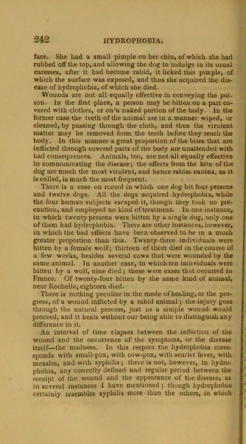 face. She had a small pimple on her chin, of which she had rubbed off the top, and allowing the dog to indulge in its usual caresses, after it had become rabid, it licked this pimple, of which the surface was exposed, and thus she acquired the dis- ease of hydrophobia, of which she died. Wounds are not all equally effective in conveying the poi- son. In the first place, a person may be bitten on a part co- vered with clothes, or on'a naked portion of the body. In the former case the teeth of the animal are in a manner wiped, or cleaned, by passing through the cloth, and thus the virulent matter may be removed from the teeth before they reach the body. In this manner a great proportion of the bites that are inflicted through covered parts of the body are unattended with bad consequences. Animals, too, are not all equally effective in communicating the disease; the effects from the bite of the dog are much the most virulent, and hence rabies canina, as it is called, is much the most frequent. There is a case on record in which one dog bit four persons and twelve dogs. All the dogs acquired hydrophobia, while the four human subjects escaped it, though they took no pre- caution, and employed no kind of treatment. In one instance, in which twenty persons were bitten by a single dog, only one of them had hydrophobia. There are other instances, however, in which the bad effects have been observed to be in a much greater proportion than this. Twenty-three individuals were bitten by a female wolf; thirteen of them died in the course of a few weeks, besides several cows that were wounded by the same animal. In another case, in which ten individuals were bitten by a wolf, nine died ; these were cases that occurred in France. Of twenty-four bitten by the same kind of animal, near Rochelle, eighteen died. There is nothing peculiar in the mode of healing, or the pro- gress, of a wound inflicted by a rabid animal; the injury goes through the natural process, just as a simple wound would proceed, and it heals without our being able to distinguish any difference in it. An interval of time elapses between the infliction of the wound and the occurrence of the symptoms, or the disease itself—the madness. In this respect the hydrophobia corre- sponds with small-pox, with cow-pox, with scarlet fever, with measles, and with syphilis; there is not, however, in hydro- phobia, any correctly defined and regular period between the receipt of the wound and the appearance of the disease, as in several instances I have mentioned ; though hydrophobia certainly resembles syphilis more than the others, in which