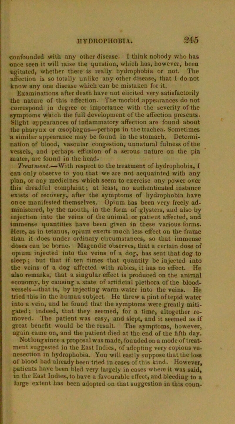 confounded with any other disease. I think nobody who has once seen it will raise the question, which has, however, been ogituted, whether there is really hydrophobia or not. The affection is so totally unlike any other disease, that I do not know any one disease which can be mistaken for it. Examinations after death have not elicited very satisfactorily the nature of this affection. The morbid appearances do not correspond in degree or importance with the severity of the symptoms which the full development of the affection presents. Slight appearances of inflammatory affection are found about the pharynx or oesophagus—perhaps in the trachea. Sometimes a similar appearance may be found in the stomach. Determi- nation of blood, vascular congestion, unnatural fulness of the vessels, and perhaps effusion of a serous nature on the pia mater, are found in the head. Treatment.-— With respect to the treatment of hydrophobia, I can only observe to you that we are not acquainted with any plan, or any medicines which seem to exercise any power over this dreadful complaint; at least, no authenticated instance exists of recovery, after the symptoms of hydrophobia have once manifested themselves. Opium has been very freely ad- ministered, by the mouth, in the form of glysters, and also by injection into the veins of the animal or patient affected, and immense quantities have been given in these various forms. Here, as in tetanus, opium exerts much less effect on the frame than it does under ordinary circumstances, so that immense doses can be borne. Magendie observes, that a certain dose of opium injected into the veins of a dog, has sent that dog to sleep; but that if ten times that quantity be injected into the veins of a dog affected with rabies, it has no effect. He also remarks, that a singular effect is produced on the animal economy, by causing a state of artificial plethora of the blood- vessels—that is, by injecting warm water into the veins. He tried this in the human subject. He threw a pint of tepid water into a vein, and he found that the symptoms were greatly miti- gated; indeed, that they seemed, for a time, altogether re- moved. The patient was easy, and slept, and it seemed as if great benefit would be the result. The symptoms, however, again came on, and the patient died at the end of the fifth day. Notlongsince a proposal was made, founded on a mode of treat- ment suggested in the East Indies, of adopting very copious ve- nesection in hydrophobia. You will easily suppose that the loss of blood had already been tried in cases of this kind. However, patients have been bled very largely in cases where it was said, in the East Indies, to have a favourable effect, and bleeding to a large extent has been adopted on that suggestion in this coun-