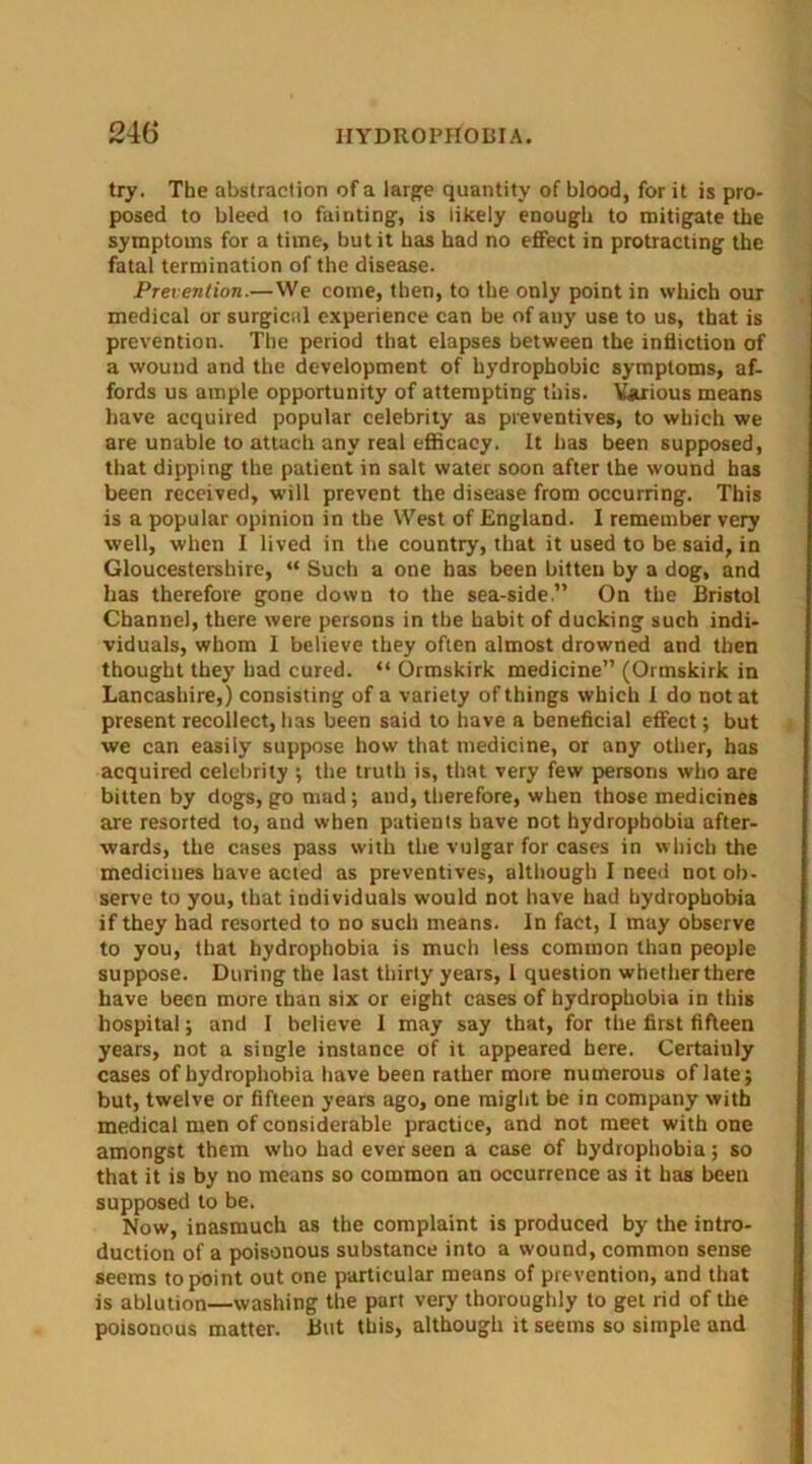 try. The abstraction of a large quantity of blood, for it is pro- posed to bleed to fainting, is likely enough to mitigate the symptoms for a time, but it has had no effect in protracting the fatal termination of the disease. Prevention.—We come, then, to the only point in which our medical or surgical experience can be of any use to us, that is prevention. The period that elapses between the infliction of a wound and the development of hydrophobic symptoms, af- fords us ample opportunity of attempting this. Various means have acquired popular celebrity as preventives, to which we are unable to attach any real efficacy. It has been supposed, that dipping the patient in salt water soon after the wound has been received, will prevent the disease from occurring. This is a popular opinion in the West of England. I remember very well, when I lived in the country, that it used to be said, in Gloucestershire, “ Such a one has been bitten by a dog, and has therefore gone down to the sea-side.” On the Bristol Channel, there were persons in the habit of ducking such indi- viduals, whom I believe they often almost drowned and then thought they had cured. “ Ormskirk medicine” (Ormskirk in Lancashire,) consisting of a variety of things which I do not at present recollect, has been said to have a beneficial effect; but we can easily suppose how that medicine, or any other, has acquired celebrity ; the truth is, that very few persons who are bitten by dogs, go mad; and, therefore, when those medicines are resorted to, and when patients have not hydrophobia after- wards, the cases pass with the vulgar for cases in which the medicines have acted as preventives, although I need not ob- serve to you, that individuals would not have had hydrophobia if they had resorted to no such means. In fact, I may observe to you, that hydrophobia is much less common than people suppose. During the last thirty years, 1 question whetherthere have been more than six or eight cases of hydrophobia in this hospital; and I believe I may say that, for the first fifteen years, not a single instance of it appeared here. Certaiuly cases of hydrophobia have been rather more numerous of late; but, twelve or fifteen years ago, one might be in company with medical men of considerable practice, and not meet with one amongst them who had ever seen a case of hydrophobia; so that it is by no means so common an occurrence as it has been supposed to be. Now, inasmuch as the complaint is produced by the intro- duction of a poisonous substance into a wound, common sense seems to point out one particular means of prevention, and that is ablution—washing the part very thoroughly to get rid of the poisonous matter. But this, although it seems so simple and