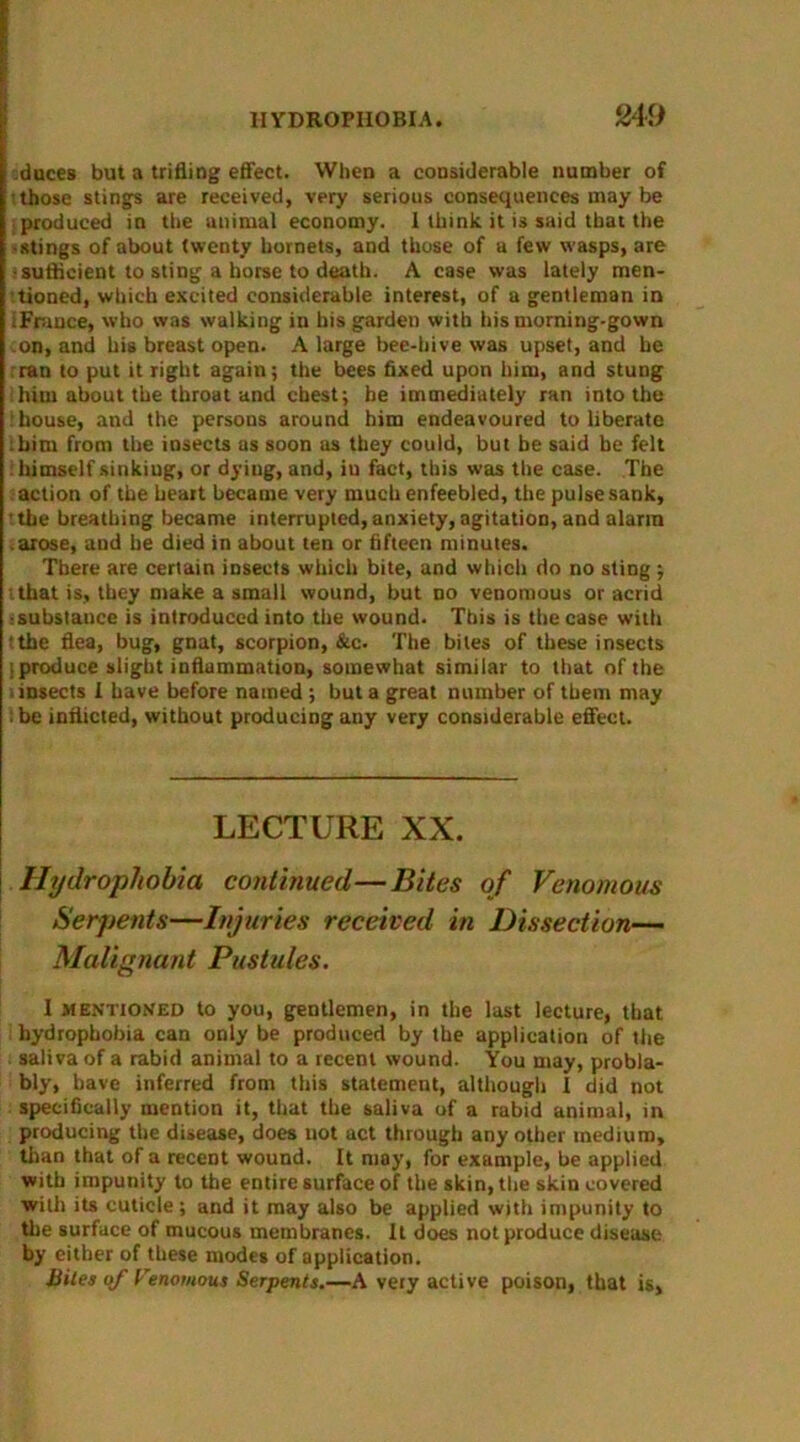 849 duces but a trifling effect. When a considerable number of those stings are received, very serious consequences may be produced in the animal economy. 1 think it is said that the • stings of about twenty hornets, and those of a few wasps, are •sufficient to sting a horse to death. A case was lately men- tioned, which excited considerable interest, of a gentleman in :Fruuce, who was walking in his garden with his morning-gown on, and his breast open. A large bee-hive was upset, and he ran to put it right again; the bees fixed upon him, and stung him about the throat and chest; he immediately ran into the house, and the persons around him endeavoured to liberate him from the insects us soon as they could, but be said be felt : himself sinking, or dyiug, and, iu fact, this was the case. The action of the heart became very much enfeebled, the pulse sank, the breathing became interrupted, anxiety, agitation, and alarm .arose, and he died in about ten or fifteen minutes. There are certain insects which bite, and which do no sting ; that is, they make a small wound, but no venomous or acrid :substance is introduced into the wound. This is the case with !the flea, bug, gnat, scorpion, &c. The bites of these insects jproduce slight inflammation, somewhat similar to that of the liDsects I have before named ; but a great number of them may ; be inflicted, without producing any very considerable effect. LECTURE XX. Hydrophobia continued—Bites of Venomous Serpents—Injuries received in Dissection— Malignant Pustules. I mentioned to you, gentlemen, in the last lecture, that hydrophobia can only be produced by the application of the saliva of a rabid animal to a recent wound. You may, probla- bly, have inferred from this statement, although 1 did not specifically mention it, that the saliva of a rabid animal, in producing the disease, does not act through any other medium, than that of a recent wound. It may, for example, he applied with impunity to the entire surface of the skin, the skin covered with its cuticle ; and it may also be applied with impunity to the surface of mucous membranes. It does not produce disease by either of these modes of application. Bites of Venomous Serpents.—A very active poison, that is,