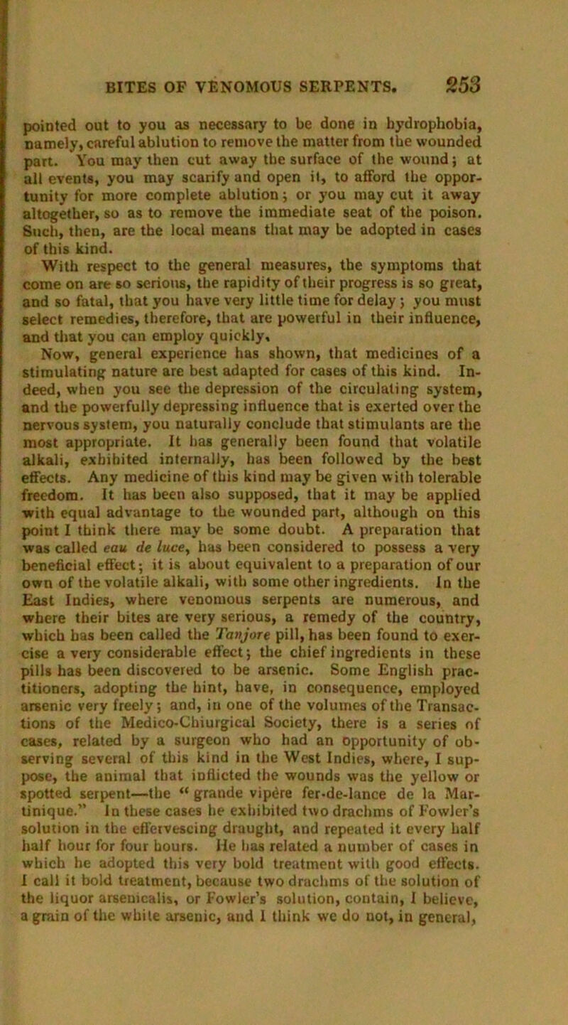 pointed out to you as necessary to be done in hydrophobia, namely, careful ablution to remove the matter from the wounded part. You may then cut away the surface of the wound; at all events, you may scarify and open it, to afford the oppor- tunity for more complete ablution; or you may cut it away altogether, so as to remove the immediate seat of the poison. Such, then, are the local means that may be adopted in cases of this kind. With respect to the general measures, the symptoms that come on are so serious, the rapidity of their progress is so great, and so fatal, that you have very little time for delay; you must select remedies, therefore, that are powerful in their influence, and that you can employ quickly. Now, general experience has shown, that medicines of a stimulating nature are best adapted for cases of this kind. In- deed, when you see the depression of the circulating system, and the powerfully depressing influence that is exerted over the nervous system, you naturally conclude that stimulants are the most appropriate. It has generally been found that volatile alkali, exbihited internally, has been followed by the best effects. Any medicine of this kind may be given with tolerable freedom. It has been also supposed, that it may be applied •with equal advantage to the wounded part, although on this point I think there may be some doubt. A preparation that was called eau de luce, has been considered to possess a very beneficial effect; it is about equivalent to a preparation of our own of the volatile alkali, with some other ingredients. In the East Indies, where venomous serpents are numerous, and where their bites are very serious, a remedy of the country, which has been called the Tanjore pill, has been found to exer- cise a very considerable effect; the chief ingredients in these pills has been discovered to be arsenic. Some English prac- titioners, adopting the hint, have, in consequence, employed arsenic very freely; and, in one of the volumes of the Transac- tions of the Medico-Chiurgical Society, there is a series of cases, related by a surgeon who had an opportunity of ob- serving several of this kind in the West Indies, where, I sup- pose, the animal that inflicted the wounds was the yellow or spotted serpent—the “ grande vipere fer-de-lance de la Mar- tinique.” In these cases he exhibited two drachms of Fowler’s solution in the effervescing draught, and repeated it every half half hour for four hours. He has related a number of cases in which he adopted this very bold treatment with good effects. I call it bold treatment, because two drachms of the solution of the liquor arsemcalis, or Fowler’s solution, contain, I believe, a grain of the white arsenic, and I think we do not, in general,