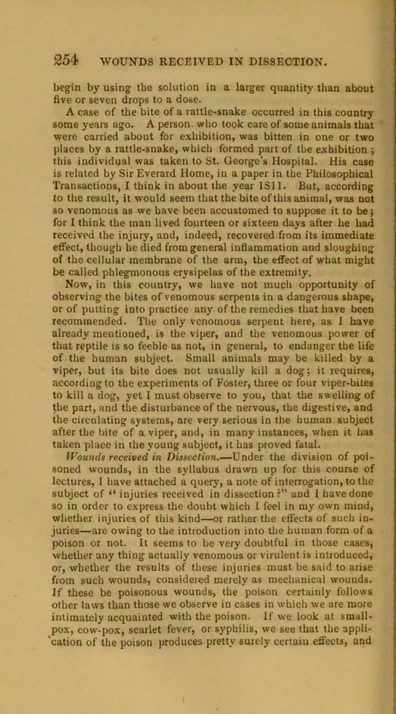 begin by using the solution in a larger quantity than about five or seven drops to a dose. A case of the bite of a rattle-snake occurred in this country some years ago. A person, who took care of some animals that were carried about for exhibition, was bitten in one or two places by a rattle-snake, which formed part of the exhibition ; this individual was taken to St. George's Hospital. His case is related by Sir Everard Home, in a paper in the Philosophical Transactions, I think in about the year 1S11. But, according to the result, it would seem that the bite of this animal, was not so venomous as we have been accustomed to suppose it to be; for I think the man lived fourteen or sixteen days after he had received the injury, and, indeed, recovered from its immediate effect, though he died from general inflammation and sloughing of the cellular membrane of the arm, the effect of what might be called phlegmonous erysipelas of the extremity. Now, in this country, we have not much opportunity of observing the bites of venomous serpents in a dangerous shape, or of putting into practice any of the remedies that have been recommended. The only venomous serpent here, as I have already mentioned, is the viper, and the venomous power of that reptile is so feeble as not, in general, to endanger the life of the human subject. Small animals may be killed by a viper, but its bite does not usually kill a dog; it requires, according to the experiments of Foster, three or four viper-bites to kill a dog, yet I must observe to you, that the swelling of the part, and the disturbance of the nervous, the digestive, and the circulating systems, are very serious in the human subject after the bite of a viper, and, in many instances, when it has taken place in the young subject, it has proved fatal. Wounds received in Dissection.—Under the division of poi- soned wounds, in the syllabus drawn up for this course of lectures, 1 have attached a query, a note of interrogation, to the subject of “ injuries received in dissection ?” and I have done so in order to express the doubt which I feel in my own mind, whether injuries of this kind—or rather the effects of such in- juries—are owing to the introduction into the human form of a poison or not. It seems to be very doubtful in those cases, whether any thing actually venomous or virulent is introduced, or, whether the results of these injuries must be said to arise from such wounds, considered merely as mechanical wouuds. Jf these be poisonous wounds, the poison certainly follows other laws than those we observe in cases in which we are more intimately acquainted with the poison. If we look at small- pox, cow-pox, scarlet fever, or syphilis, we see that the appli- 'cation of the poison produces pretty surely certain effects, and