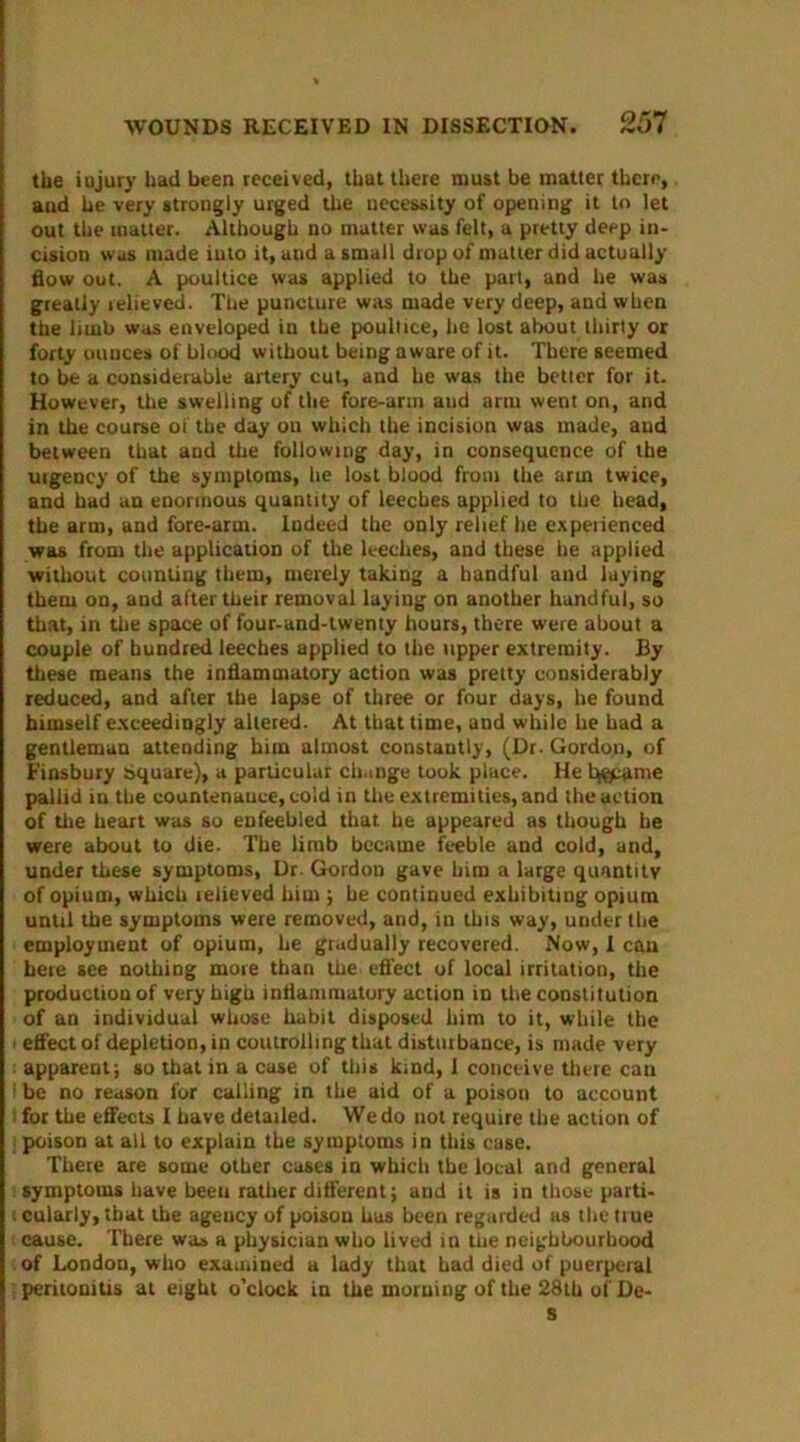 the iujury had been received, that there must be matter there, and he very strongly urged the necessity of opening it to let out the matter. Although no matter was felt, a pretty deep in- cision was made into it, and a small drop of matter did actually flow out. A poultice was applied to the part, and he was greatly telieved. The puncture was made very deep, and when the limb was enveloped in the poultice, he lost about thirty or forty ouuces of blood without being aware of it. There seemed to be a considerable artery cut, and he was the better for it. However, the swelling of the fore-arm aud arm went on, and in the course of the day ou which the incision was made, aud between that and the following day, in consequence of the urgency of the symptoms, lie lost blood from the arm twice, and had an enormous quantity of leeches applied to the head, the arm, and fore-arm. Indeed the only relief he experienced was from the application of the leeches, and these he applied without counting them, merely taking a handful and laying them on, and after their removal laying on another handful, so that, in the space of four-and-twenty hours, there were about a couple of hundred leeches applied to the upper extremity. By these means the inflammatory action was pretty considerably reduced, and after the lapse of three or four days, he found himself exceedingly altered. At that time, and while he had a gentleman attending him almost constantly, (Dr. Gordon, of Finsbury Square), a particular change took place. He t^ame pallid in the countenance, cold in the extremities, and the action of the heart was so enfeebled that he appeared as though he were about to die. The limb became feeble and cold, and, under these symptoms, Dr. Gordon gave him a large quantity of opium, which relieved him ; he continued exhibiting opium until the symptoms were removed, and, in this way, under the employment of opium, he gradually recovered. Now, I can here see nothing more than the effect of local irritation, the production of very high inflammatory action in the constitution of an individual whose habit disposed him to it, while the i effect of depletion, in controlling that disturbance, is made very apparent; so that in a case of this kind, I conceive there can 1 be no reason for calling in the aid of a poison to account : for the effects I have detailed. We do not require the action of poison at all to explain the symptoms in this case. There are some other cases in which the local and general symptoms have beeu rather different; and it is in those parti- i cularly, that the ageucy of poison has been regarded as the true cause. There was a physician who lived in the neighbourhood of London, who examined a lady that had died of puerperal peritonitis at eight o'clock in the morning of the 28th of De- s