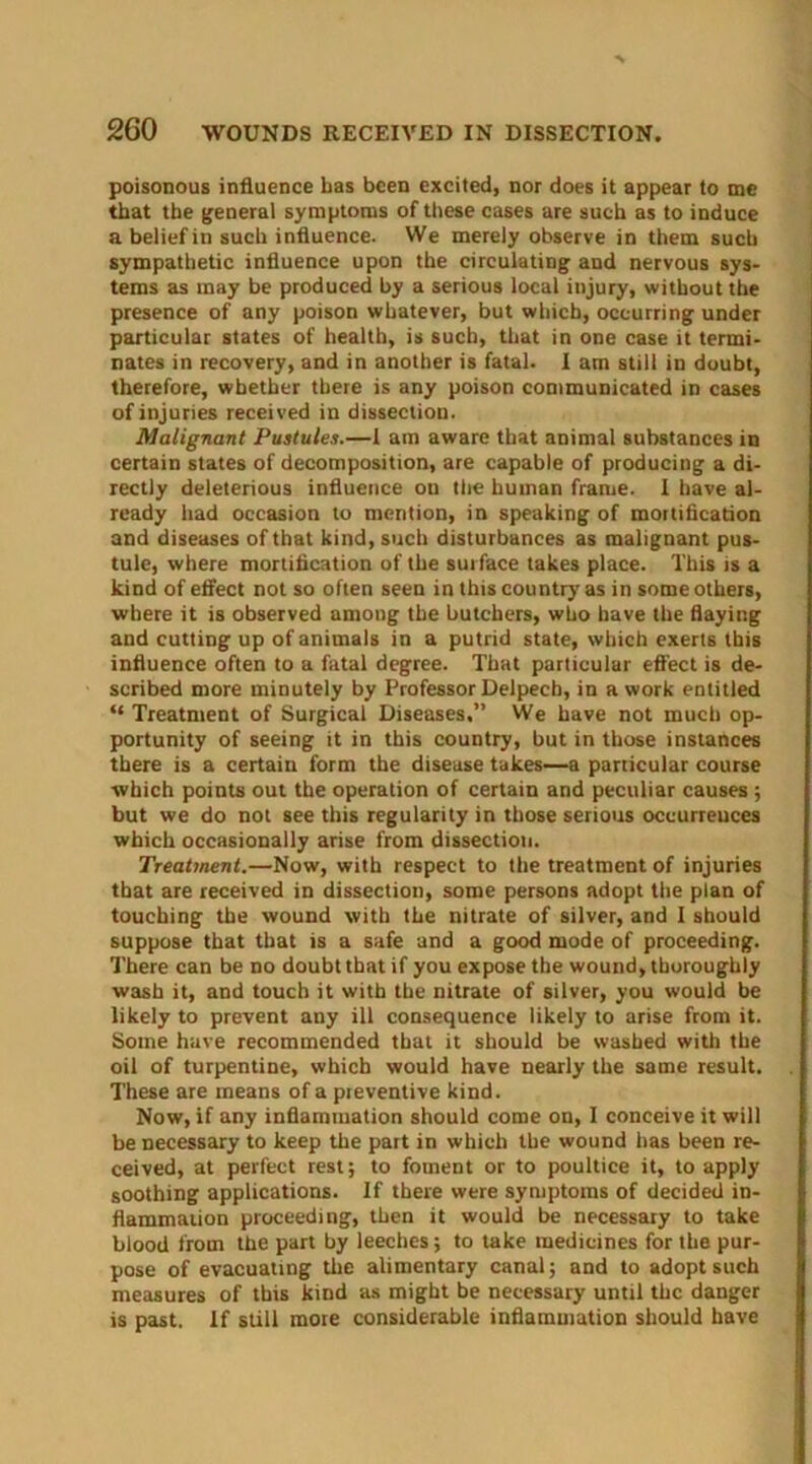 poisonous influence Las been excited, nor does it appear to me that the general symptoms of these cases are such as to induce a belief in such influence. We merely observe in them such sympathetic influence upon the circulating and nervous sys- tems as may be produced by a serious local injury, without the presence of any poison whatever, but which, occurring under particular states of health, is such, that in one case it termi- nates in recovery, and in another is fatal. I am still in doubt, therefore, whether there is any poison communicated in cases of injuries received in dissection. Malignant Pustules.—1 am aware that animal substances in certain states of decomposition, are capable of producing a di- rectly deleterious influence on the human frame. I have al- ready had occasion to mention, in speaking of mortification and diseases of that kind, such disturbances as malignant pus- tule, where mortification of the surface takes place. This is a kind of effect not so often seen in this country as in some others, where it is observed among the butchers, who have the flaying and cutting up of animals in a putrid state, which exerts this influence often to a fatal degree. That particular effect is de- scribed more minutely by Professor Delpech, in a work entitled “ Treatment of Surgical Diseases.” We have not much op- portunity of seeing it in this country, but in those instances there is a certain form the disease takes—a particular course which points out the operation of certain and peculiar causes ; but we do not see this regularity in those serious occurrences which occasionally arise from dissection. Treatment.—Now, with respect to the treatment of injuries that are received in dissection, some persons adopt the plan of touching the wound with the nitrate of silver, and I should suppose that that is a safe and a good mode of proceeding. There can be no doubt that if you expose the wound, thoroughly wash it, and touch it with the nitrate of silver, you would be likely to prevent any ill consequence likely to arise from it. Some have recommended that it should be washed with the oil of turpentine, which would have nearly the same result. These are means of a pieventive kind. Now, if any inflammation should come on, I conceive it will be necessary to keep the part in which the wound has been re- ceived, at perfect rest; to foment or to poultice it, to apply soothing applications. If there were symptoms of decided in- flammation proceeding, then it would be necessary to take blood from the part by leeches ; to take medicines for the pur- pose of evacuating the alimentary canal; and to adopt such measures of this kind as might be necessary until the danger is past. If still more considerable inflammation should have