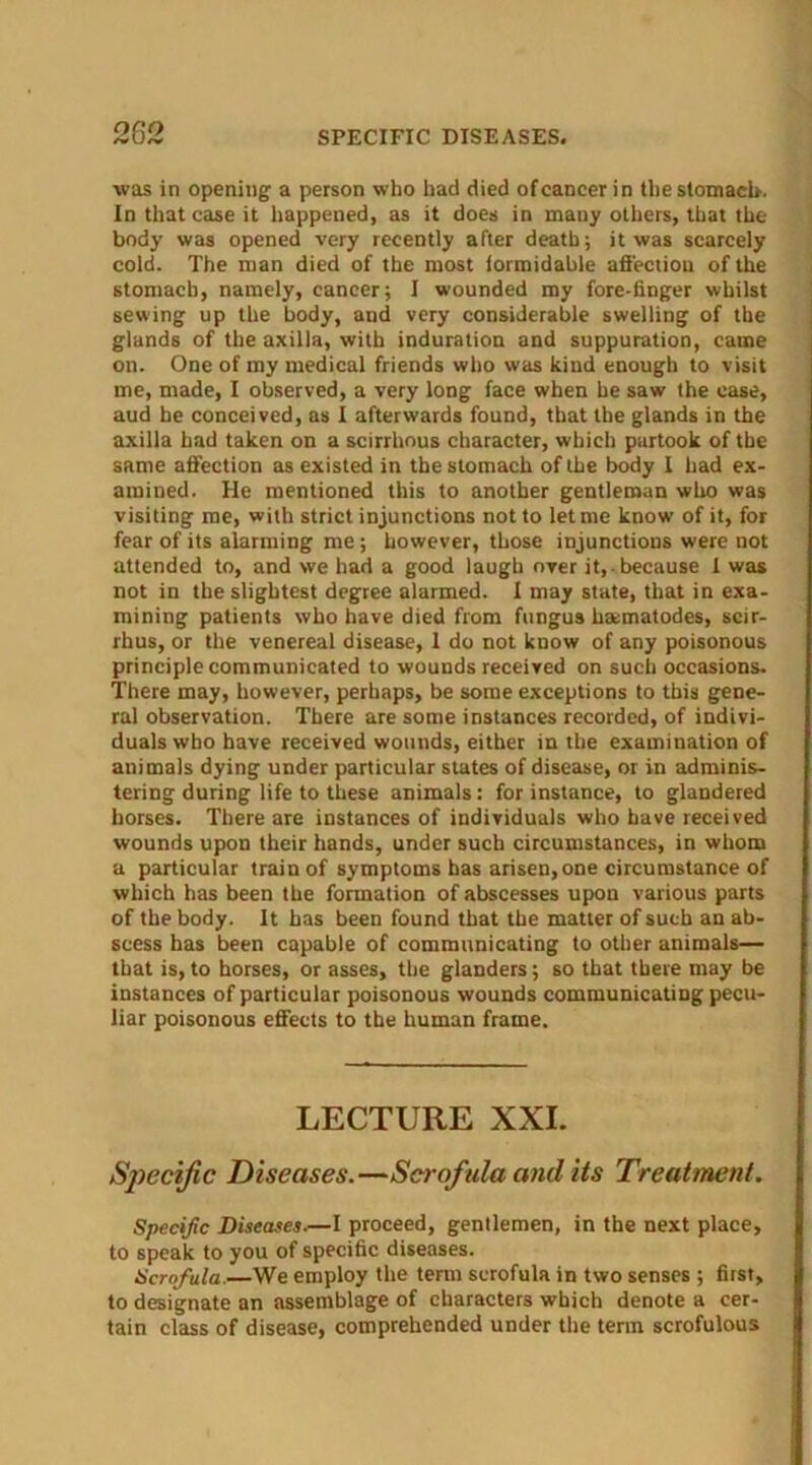 282 SPECIFIC DISEASES. was in opening a person who had died ofcaneer in the stomacb. In that case it happened, as it does in many others, that the body was opened very recently after death; it was scarcely cold. The man died of the most formidable affection of the stomacb, namely, cancer; I wounded my fore-finger whilst sewing up the body, and very considerable swelling of the glands of the axilla, with induration and suppuration, came on. One of my medical friends who was kind enough to visit me, made, I observed, a very long face when he saw the case, aud he conceived, as I afterwards found, that the glands in the axilla had taken on a scirrhous character, which partook of the same affection as existed in the stomach of the body I had ex- amined. He mentioned this to another gentleman who was visiting me, with strict injunctions not to let me know of it, for fear of its alarming me; however, those injunctions were not attended to, and we had a good laugh over it, because 1 was not in the slightest degree alarmed. I may state, that in exa- mining patients who have died from fungus hamatodes, scir- rhus, or the venereal disease, 1 do not know of any poisonous principle communicated to wounds received on such occasions. There may, however, perhaps, be some exceptions to this gene- ral observation. There are some instances recorded, of indivi- duals who have received wounds, either in the examination of animals dying under particular states of disease, or in adminis- tering during life to these animals: for instance, to glandered horses. There are instances of individuals who have received wounds upon their hands, under such circumstances, in whom a particular train of symptoms has arisen, one circumstance of which has been the formation of abscesses upon various parts of the body. It has been found that the matter of such an ab- scess has been capable of communicating to other animals— that is, to horses, or asses, the glanders; so that there may be instances of particular poisonous wounds communicating pecu- liar poisonous effects to the human frame. LECTURE XXI. Specific Diseases.—Scrofula and its Treatment. Specific Diseases.—I proceed, gentlemen, in the next place, to speak to you of specific diseases. Scrofula.—We employ the term scrofula in two senses ; first, to designate an assemblage of characters which denote a cer- tain class of disease, comprehended under the term scrofulous