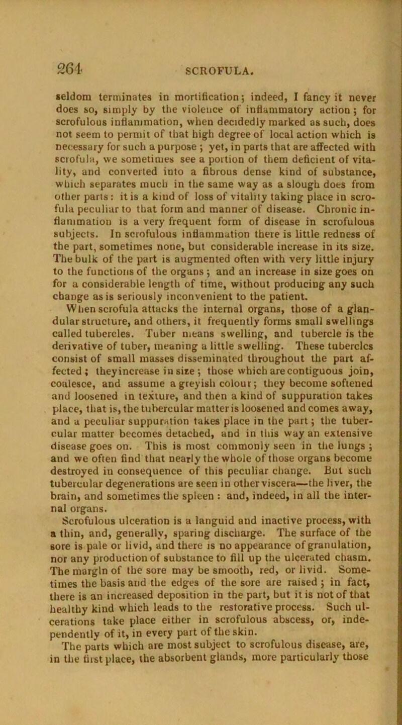 264- seldom terminates in mortification; indeed, I fancy it never does so, simply by the violence of inflammatory action; for scrofulous inflammation, when decidedly marked as such, does not seem to permit of that high degree of local action which is necessary for such a purpose ; yet, in parts that are affected with scrofula, we sometimes see a portion of them deficient of vita- lity, and converted into a fibrous dense kind of substance, which separates much in the same way as a slough does from other pans: it is a kmd of loss of vitality taking place in scro- fula peculiar to that form and manner of disease. Chronic in- flammation is a very frequent form of disease in scrofulous subjects. In scrofulous inflammation there is little redness of the part, sometimes none, but considerable increase in its size. The bulk of the part is augmented often with very little injury to the functions of the organs ; and an increase in size goes on for a considerable length of time, without producing any such change as is seriously inconvenient to the patient. Wlien scrofula attacks the internal organs, those of a glan- dular structure, and others, it frequently forms small swellings called tubercles. Tuber means swelling, and tubercle is the derivative of tuber, meaning a little swelling. These tubercles consist of small masses disseminated throughout the part af- fected; theyincrease in size ; those which are contiguous join, coalesce, and assume a greyish colour; they become softened and loosened in texture, and then a kind of suppuration takes place, that is, the tubercular matter is loosened and comes away, and a peculiar suppuration takes place in the part; the tuber- cular matter becomes detached, and in this way an extensive disease goes on. This is most commonly seen in the lungs ; and we often find that nearly the whole of those organs become destroyed in consequence of this peculiar change. Rut such tubercular degenerations are seen in otherviscera—the liver, the brain, and sometimes the spleen : and, indeed, in all the inter- nal organs. Scrofulous ulceration is a languid and inactive process, with a thin, and, generally, sparing discharge. The surface of the sore is pale or livid, and there is no appearance of granulation, nor any production of substance to fill up the ulcerated chasm. The margin of the sore may be smooth, red, or livid. Some- times the basis and the edges of the sore are raised; in fact, there is an increased deposition in the part, but it is not of that healthy kind which leads to the restorative process. Such ul- cerations take place either in scrofulous abscess, or, inde- pendently of it, in every part of the skin. The parts which are most subject to scrofulous disease, are, in the first place, the absorbent glauds, more particularly those