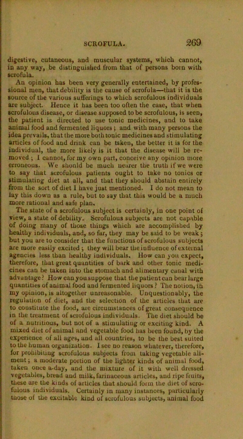 digestive, cutaneous, and muscular systems, which cannot, in any way, be distinguished from that of persons bom with scrofula. An opinion has been very generally entertained, by profes- sional men, that debility is the cause of scrofula—that it is the source of the various sufferings to which scrofulous individuals are subject. Hence it has been too often the case, that when scrofulous disease, or disease supposed to be scrofulous, is seen, the patient is directed to use tonic medicines, and to take animal food and fermented liquors; and with many persons the idea prevails, that the more both tonic medicines and stimulating articles of food and drink can be tsken, the better it is for the individual, the more likely is it that the disease will be re- moved •, I cannot, for my own part, conceive any opinion more erroneous. We shonld be much nearer the truth if we were to say that scrofulous patients ought to take no tonics or stimulating diet at all, and that they should abstain entirely from the sort of diet I have just mentioned. I do not mean to lay this down as a rule, but to say that this would be a much more rational and safe plan. The state of a scrofulous subject is certainly, in one point of view, a state of debility. Scrofulous subjects are not capable of doing mauy of those thiugs which are accomplished by healthy individuals, and, so far, they may be said to be weak; but you are to consider that the functions of scrofulous subjects are more easily excited ; they will bear the influence of external agencies less than healthy individuals. How can you expect, therefore, that great quantities of bark and other tonic medi- cines can be taken into the stomach and alimentary canal with advantage? How canyousuppose that thepatientcan beat large quantities of animal food and fermented liquors ? The notion, in my opinion, is altogether unreasonable. Unquestionably, the regulation of diet, and the selection of the articles that are to constitute the food, are circumstances of great consequence in the treatment of scrofulous individuals. The diet should he of a nutritious, but not of a stimulating or exciting kind. A mixed diet of animal and vegetable food has been found, by the experience of all ages, and all countries, to be the best suited to the human organization. 1 see no reason whatever, therefore, for prohibiting scrofulous subjects from taking vegetable ali- ment; a moderate portion of the lighter kinds of animal food, taken once a-day, and the mixture of it with well dressed vegetables, bread and milk, farinaceous articles, and ripe fruits, these are the kinds of articles that should form the diet of scro- fulous individuals. Certainly in many instances, particulaily tuose of the excitable kind of scrofulous subjects, animal food