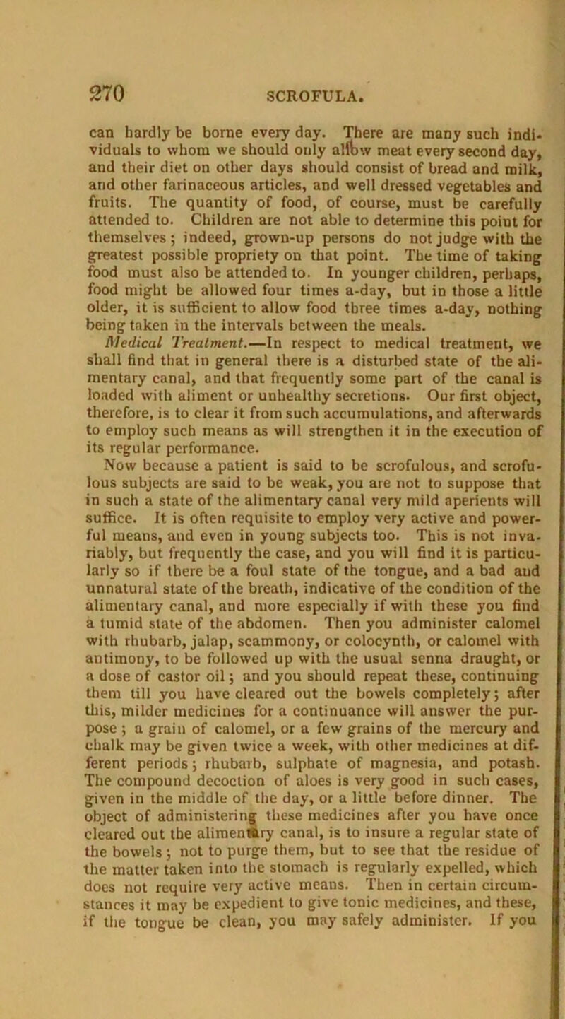 can hardly be borne every day. There are many such indi- viduals to whom we should only alftnv meat every second day, and their diet on other days should consist of bread and milk, and other farinaceous articles, and well dressed vegetables and fruits. The quantity of food, of course, must be carefully attended to. Children are not able to determine this point for themselves; indeed, grown-up persons do not judge with the greatest possible propriety on that point. The time of taking food must also be attended to. In younger children, perhaps, food might be allowed four times a-day, but in those a little older, it is sufficient to allow food three times a-day, nothing being taken in the intervals between the meals. Medical Treatment.—In respect to medical treatment, we shall find that in general there is a disturbed state of the ali- mentary canal, and that frequently some part of the canal is loaded with aliment or unhealthy secretions. Our first object, therefore, is to clear it from such accumulations, and afterwards to employ such means as will strengthen it in the execution of its regular performance. Now because a patient is said to be scrofulous, and scrofu- lous subjects are said to be weak, you are not to suppose that in such a state of the alimentary canal very mild aperients will suffice. It is often requisite to employ very active and power- ful means, and even in young subjects too. This is not inva- riably, but frequently the case, and you will find it is particu- larly so if there be a foul state of the tongue, and a bad aud unnatural state of the breath, indicative of the condition of the alimentary canal, aud more especially if with these you find a tumid state of the abdomen. Then you administer calomel with rhubarb, jalap, scammony, or colocynth, or calomel with antimony, to be followed up with the usual senna draught, or a dose of castor oil; and you should repeat these, continuing them till you have cleared out the bowels completely; after this, milder medicines for a continuance will answer the pur- pose ; a grain of calomel, or a few grains of the mercury and chalk may be given twice a week, with other medicines at dif- ferent periods; rhubarb, sulphate of magnesia, and potash. The compound decoction of aloes is very good in such cases, given in the middle of the day, or a little before dinner. The object of administering these medicines after you have once cleared out the alimenlttry canal, is to insure a regular state of the bowels; not to purge them, but to see that the residue of the matter taken into the stomach is regularly expelled, which does not require very active means. Then in certain circum- stances it may be expedient to give tonic medicines, and these, if the tongue be clean, you may safely administer. If you