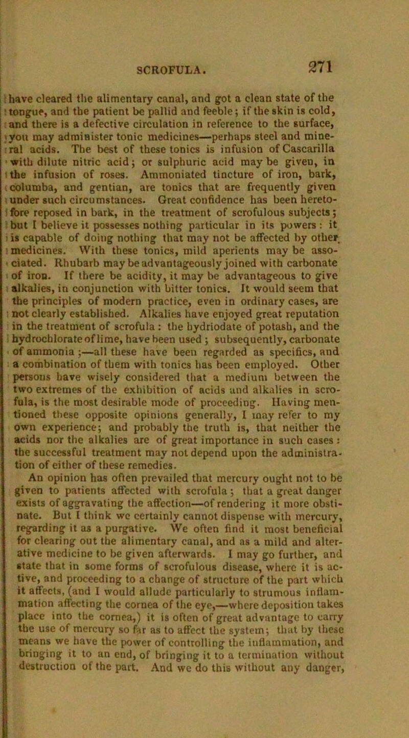 have cleared the alimentary canal, and got a clean state of the tongue, and the patient be pallid and feeble; if the skin is cold, and there is a defective circulation in reference to the surface, 'you may administer tonic medicines—perhaps steel and mine- ral acids. The best of these tonics is infusion of Cascarilla ■with dilute nitric acid; or sulphuric acid may be given, in the infusion of roses. Ammoniated tincture of iron, bark, columba, and gentian, are tonics that are frequently given under such circumstances. Great confidence has been hereto- fore reposed in bark, in the treatment of scrofulous subjects; but I believe it possesses nothing particular in its powers : it is capable of doing nothing that may not be affected by other i medicines. With these tonics, mild aperients may be asso- ■ ciated. Rhubarb may be advantageously joined with carbonate of iron. If there be acidity, it may be advantageous to give alkalies, in conjunction with bitter tonics. It would seem that the principles of modern practice, even in ordinary cases, are not clearly established. Alkalies have enjoyed great reputation in the treatment of scrofula : the hydriodate of potash, and the hydrochlorate of lime, have been used ; subsequently, carbonate of ammonia ;—all these have been regarded as specifics, and a combination of them with tonics has been employed. Other persons have wisely considered that a medium between the two extremes of the exhibition of acids and alkalies in scro- fula, is the most desirable mode of proceeding. Having men- tioned these opposite opinions generally, I may refer to my own experience; and probably the truth is, that neither the acids nor the alkalies are of great importance in such cases : the successful treatment may not depend upon the administra- tion of either of these remedies. An opinion has often prevailed that mercury ought not to be given to patients affected with scrofula; that a great danger exists of aggravating the affection—of rendering it more obsti- nate. But l think we certainly cannot dispense with mercury, regarding it a3 a purgative. We often find it most beneficial for clearing out the alimentary canal, and as a mild and alter- ative medicine to be given afterwards. I may go further, and state that in some forms of scrofulous disease, where it is ac- tive, and proceeding to a change of structure of the part which it affects, (and I would allude particularly to strumous inflam- mation affecting the cornea of the eye,—where deposition takes place into the cornea,) it is often of great advantage to carry the use of mercury so far as to affect the system; that by these means we have the power of controlling the inflammation, and bringing- it to an end, of bringing it to a termination without destruction of the part. And we do this without any danger,