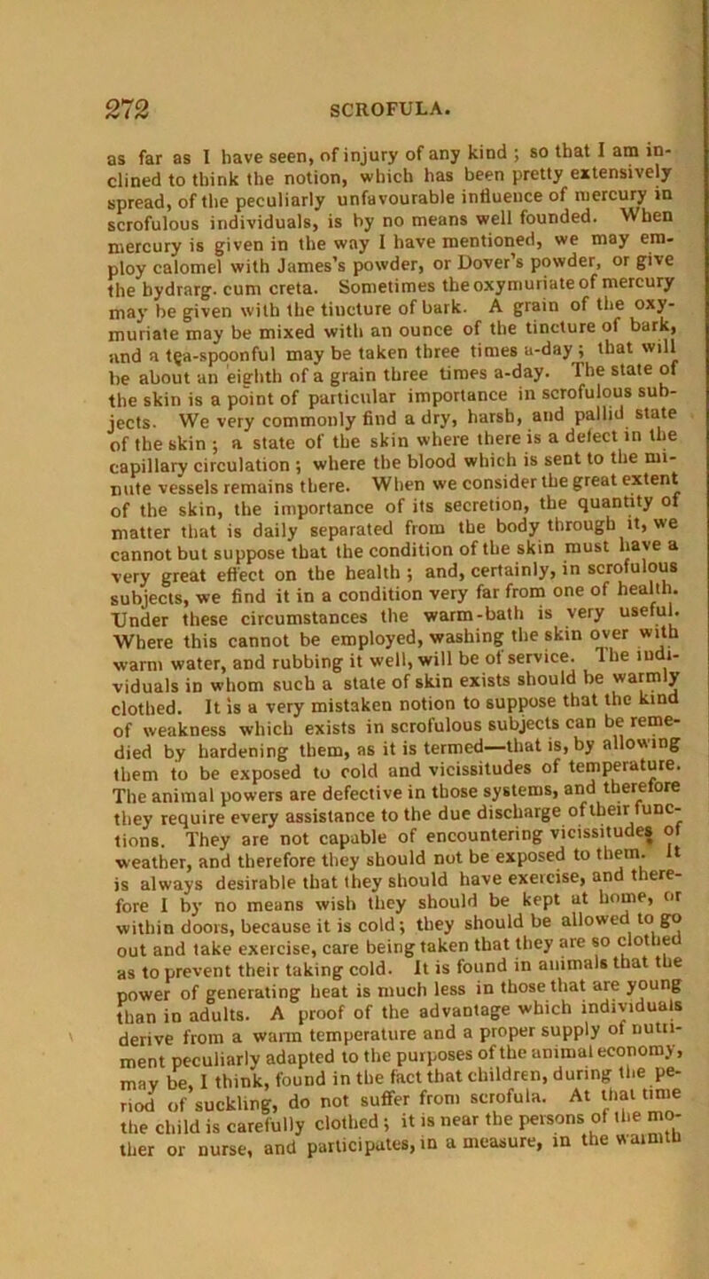 as far as I have seen, of injury of any kind ; so that I am in- clined to think the notion, which has been pretty extensively spread, of the peculiarly unfavourable influence of mercury in scrofulous individuals, is by no means well founded. When mercury is given in the way I have mentioned, we may em- ploy calomel with James’s powder, or Dover s powder, or give the bydrarg. cum creta. Sometimes the oxymuriate of mercury may be given with the tincture of bark. A grain of the oxy- muriate may be mixed with an ounce of the tincture of bark, and a tea-spoonful may be taken three times a-day ; that will he about an eighth of a grain three times a-day. The state of the skin is a point of particular importance in scrofulous sub- jects. We very commonly find a dry, harsh, and pallid state of the skin ; a state of the skin where there is a defect in the capillary circulation ; where the blood which is sent to the mi- nute vessels remains there. When we consider the great extent of the skin, the importance of its secretion, the quantity of matter that is daily separated from the body through it, we cannot but suppose that the condition of the skin must have a very great effect on the health ; and, certainly, in scrofulous subjects, we find it in a condition very far from one of health. Under these circumstances the warm-bath is very useful. Where this cannot be employed, washing the skin over with warm water, and rubbing it well, will be of service. The indi- viduals in whom such a state of skin exists should be warmly clothed. It is a very mistaken notion to suppose that the kind of weakness which exists in scrofulous subjects can be reme- died by hardening them, as it is termed—that is, by allowing them to be exposed to cold and vicissitudes of temperature. The animal powers are defective in those systems, and therefore they require every assistance to the due discharge of their func- tions. They are not capable of encountering vicissitudes of •weather, and therefore they should not be exposed to them, t is always desirable that they should have exeicisej an t lere fore I by no means wish they should be kept at home, or within doors, because it is cold; they should be allowed to go out and take exercise, care being taken that they are so clothe as to prevent their taking cold. It is found in animals that the power of generating heat is much less in those that are young than in adults. A proof of the advantage which individuals derive from a warm temperature and a proper supply of nutri- ment peculiarly adapted to the purposes of the animal economy, mav be, I think, found in the fact that children, during the pe- riod of suckling, do not suffer from scrofula. At that time the child is carefully clothed } it is near the persons of the mo- ther or nurse, and participates, in a measure, in the warmth