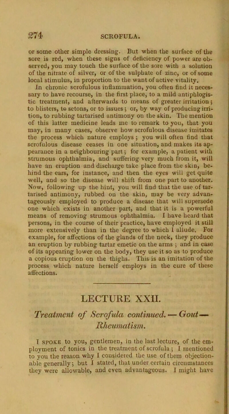 or some other simple dressing. But when the surface of the sore is red, when these signs of deficiency of power are ob- served, you may touch the surface of the sore with a solution of the nitrate of silver, or of the sulphate of zinc, or of some local stimulus, in proportion to the want of active vitality. In chronic scrofulous inflammation, you often find it neces- sary to have recourse, in the first place, to a mild antiphlogis- tic treatment, and afterwards to means of greater irritation; to blisters, to setons, or to issues ; or, by way of producing irri- tion, to rubbing tartarised antimony on the skin. The mention of this latter medicine leads me to remark to you, that you may, in many cases, observe how scrofulous disease imitates the process which nature employs ; you will often find that scrofulous disease ceases in one situation, and makes its ap- pearauce in a neighbouring part; for example, a patient with strumous ophthalmia, and suffering very much from it, will have an eruption and discharge take place from the skin, be- hind the ears, for instance, and then the eyes will get quite well, and so the disease will shift from one part to another. Now, following up the hint, you will find that the use of tar- tarised antimony, rubbed on the skin, may be very advan- tageously employed to produce a disease that will supersede one which exists in another part, and that it is a powerful means of removing strumous ophthalmia. I have heard that persons, in the course of their practice, have employed it still more extensively than in the degree to which I allude. For example, for affections of the glands of the neck, they produce an eruption by rubbing tartar emetic on the arms ; and in case of its appearing lower on the body, they use it so as to produce a copious eruption on the thighs. This is an imitation of the process which nature herself employs in the cure of these affections. LECTURE XXII. Treatment of Scrofula continued. — Gout— Rheumatism. I spoke to you, gentlemen, in the last lecture, of the em- ployment of tonics in the treatment of scrofula ; I mentioned to you the reason why I cousidered the use of them objection- able generally; but I stated, that under certain circumstances they were allowable, and even advantageous. I might have