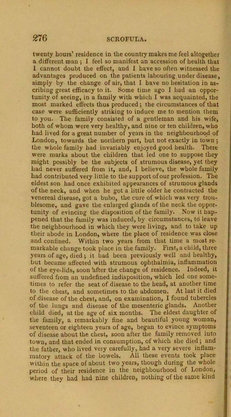 twenty hours’ residence in the country makes me feel altogether a different man ; I feel so manifest an accession of health that I cannot doubt the effect, and I have so often witnessed the advantages produced on the patients labouring under disease, simply by the change of air, that I have no hesitation in as- cribing great efficacy to it. Some time ago I had an oppor- tunity of seeing, in a family with which I was acquainted, the most marked effects thus produced ; the circumstances of that case were sufficiently striking to induce me to mention them to you. The family consisted of a gentleman and his wife, both of whom were very healthy, and nine or ten children, who had lived for a great number of years in the neighbourhood of London, towards the northern part, but not exactly in town ; the whole family had invariably enjoyed good health. There were marks about the children that led one to suppose they might possibly be the subjects of strumous disease, yet they had never suffered from it, and, I believe, the whole family had contributed very little to the support of our profession. The eldest son had once exhibited appearances of strumous glands of the neck, and when he got a little older he contracted the venereal disease, got a bubo, the cure of which was very trou- blesome, and gave the enlarged glands of the neck the oppor- tunity of evincing the disposition of the family. Now it hap- pened that the family was induced, by circumstances, to leave the neighbourhood in which they were living, and to take up their abode in London, where the place of residence was close and confined. Within two years from that time a most re. markable change took place in the family. First, a child, three years of age, died; it had been previously well and healthy, but became affected with strumous ophthalmia, inflammation of the eye-lids, soon 'after the change of residence. Indeed, it suffered from an undefined indisposition, which led one some- times to refer the seat of disease to the head, at another time to the chest, and sometimes to the abdomen. At last it died of disease of the chest, and, on examination, I found tubercles of the lungs and disease of the mesenteric glands. Another child died, at the age of six months. The eldest daughter of the family, a remarkably fine and beautiful young woman, seventeen or eighteen years of age, began to evince symptoms of disease about the chest, soon after the family removed into town, and that ended in consumption, of which she died; and the father, who lived veiy carefully, had a very severe inflam- matory attack of the bowels. All these events took place within the space of about two years, though during the whole period of their residence in the neighbourhood of London, where they had had nine children, nothing of the same kind