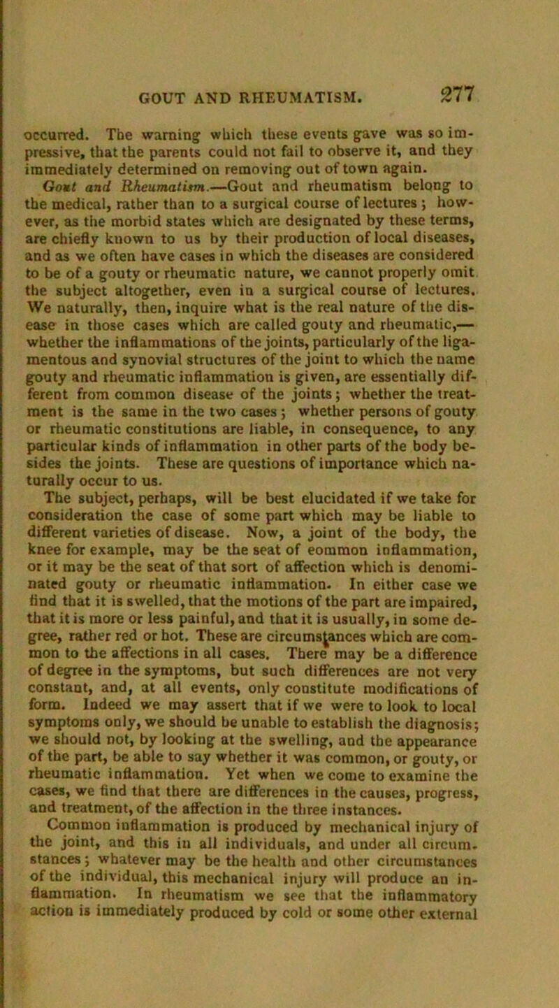 occurred. The warning' which these events gave was so im- pressive, that the parents could not fail to observe it, and they immediately determined on removing out of town again. Gout and Rheumatism.—Gout and rheumatism belQng to the medical, rather than to a surgical course of lectures ; how- ever, as the morbid states which are designated by these terms, are chiefly kuown to us by their production of local diseases, and as we often have cases in which the diseases are considered to be of a gouty or rheumatic nature, we cannot properly omit the subject altogether, even in a surgical course of lectures. We naturally, then, inquire what is the real nature of the dis- ease in those cases which are called gouty and rheumatic,— whether the inflammations of the joints, particularly of the liga- mentous and synovial structures of the joint to which the name gouty and rheumatic inflammation is given, are essentially dif- ferent from common disease of the joints; whether the treat- ment is the same in the two cases ; whether persons of gouty or rheumatic constitutions are liable, in consequence, to any particular kinds of inflammation in other parts of the body be- sides the joints. These are questions of importance which na- turally occur to us. The subject, perhaps, will be best elucidated if we take for consideration the case of some part which may be liable to different varieties of disease. Now, a joint of the body, the knee for example, may be the seat of eommon inflammation, or it may be the seat of that sort of affection which is denomi- nated gouty or rheumatic inflammation. In either case we And that it is swelled, that the motions of the part are impaired, that it is more or less painful, and that it is usually, in some de- gree, rather red or hot. These are circumstances which are com- mon to the affections in all cases. There may be a difference of degree in the symptoms, but such differences are not very constant, and, at all events, only constitute modifications of form. Indeed we may assert that if we were to look to local symptoms only, we should be unable to establish the diagnosis; we should not, by lookiug at the swelling, and the appearance of the part, be able to say whether it was common, or gouty, or rheumatic inflammation. Yet when we come to examine the cases, we find that there are differences in the causes, progress, and treatment, of the affection in the three instances. Common inflammation is produced by mechanical injury of the joint, and this in all individuals, and under all circum- stances ; whatever may be the health and other circumstances of the individual, this mechanical injury will produce an in- flammation. In rheumatism we see that the inflammatory action is immediately produced by cold or some other external