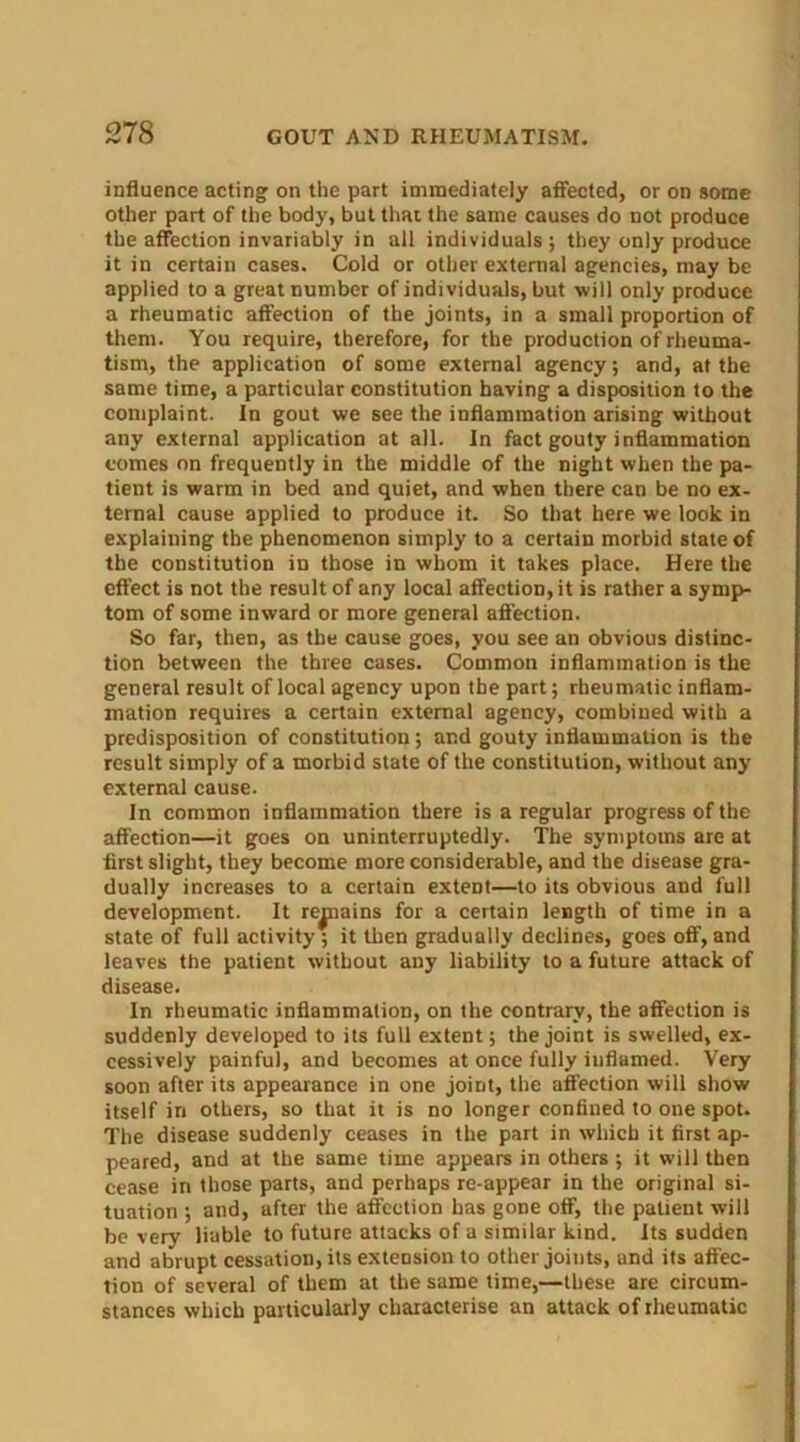 influence acting on the part immediately affected, or on some other part of the body, but that the same causes do not produce the affection invariably in all individuals; they only produce it in certain cases. Cold or other external agencies, may be applied to a great number of individuals, but -will only produce a rheumatic affection of the joints, in a small proportion of them. You require, therefore, for the production of rheuma- tism, the application of some external agency; and, at the same time, a particular constitution having a disposition to the complaint. In gout we see the inflammation arising without any external application at all. In fact gouty inflammation comes on frequently in the middle of the night when the pa- tient is warm in bed and quiet, and when there can be no ex- ternal cause applied to produce it. So that here we look in explaining the phenomenon simply to a certain morbid state of the constitution in those in whom it takes place. Here the effect is not the result of any local affection, it is rather a symp- tom of some inward or more general affection. So far, then, as the cause goes, you see an obvious distinc- tion between the three cases. Common inflammation is the general result of local agency upon the part; rheumatic inflam- mation requires a certain external agency, combined with a predisposition of constitution; and gouty inflammation is the result simply of a morbid state of the constitution, without any external cause. In common inflammation there is a regular progress of the affection—it goes on uninterruptedly. The symptoms are at first slight, they become more considerable, and the disease gra- dually increases to a certain extent—to its obvious and full development. It regains for a certain length of time in a state of full activity; it then gradually declines, goes off, and leaves the patient without any liability to a future attack of disease. In rheumatic inflammation, on the contrary, the affection is suddenly developed to its full extent; the joint is swelled, ex- cessively painful, and becomes at once fully inflamed. Very soon after its appearance in one joint, the affection will show itself in others, so that it is no longer confined to one spot. The disease suddenly ceases in the part in which it first ap- peared, and at the same time appears in others ; it will then cease in those parts, and perhaps re-appear in the original si- tuation ; and, after the affection has gone off, the patient will be very liable to future attacks of a similar kind, its sudden and abrupt cessation, its extension to other joints, and its affec- tion of several of them at the same time,—these are circum- stances which particularly characterise an attack of rheumatic