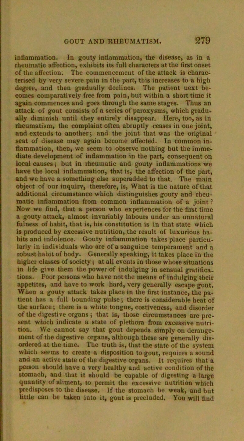 inflammation. In gouty inflammation, the disease, as in a rheumatic affection, exhibits its full characters at the first onset of the affection. The commencement of the attack is charac- terised by very severe pain in the part, this increases to a high degree, and then gradually declines. The patient next be- comes comparatively free from pain, but within a short time it again commences and goes through the same stages. Thus an attack of gout consists of a series of paroxysms, which gradu- ally diminish until they entirely disappear. Here, too, as in rheumatism, the complaint often abruptly ceases in one joint, and cxteuds to another; and the joint that was the original seat of disease may again become affected. In common in- flammation, then, we seem to observe nothing but the imme- diate development of inflammation in the part, consequent on local causes; but in rheumatic and gouty inflammations we have the local inflammation, that is, the affection of the part, and we have a something else superadded to that. The main object of our inquiry, therefore, is, What is the nature of that additional circumstance which distinguishes gouty and rheu- matic inflammation from common inflammation of a joint ? Now we find, that a person who experiences for the first time a gouty attack, almost invariably labours under an unnatural fulness of habit, that is, his constitution is in that state which is produced by excessive nutrition, the result of luxurious ha- bits and indolence. Gouty inflammation takes place particu- larly in individuals who are of a sanguine temperament and a robust habit of body. Generally speaking, it takes place in the higher classes of society; at all events in those whose situations in life give them the power of indulging in sensual gratifica- tions. Poor persons who have not the means of indulging their appetites, and have to work hard, very generally escape gout. When a gouty attack takes place in the first instance, the pa- tient has a full hounding pulse; there is considerable heat of the surface; there is a white tongue, costiveness, and disorder of the digestive organs ; that is, those circumstances are pre- sent which indicate a state of plethora from excessive nutri- tion. We cannot say that gout depends simply on derange- ment of the digestive organs, although these are generally dis- ordered at the time. The truth is, that the state of the system which seems to create a disposition to gout, requires a sound and an active state of the digestive organs. It requires that a person should have a very healthy and active condition of the stomach, and that it should be capable of digesting a large quantity of aliment, to permit the excessive nutrition which predisposes to the disease. If the stomach be weak, and but little can be taken iuto it, gout is precluded. You will find