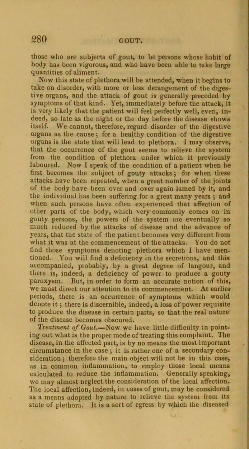 those who are subjects of gout, to be persons whose habit of body has been vigorous, and who have been able to take large quantities of aliment. Now this state of plethora will be attended, when it begins to take on disorder, with more or less derangement of the diges- tive organs, and the attack of gout is generally preceded by symptoms of that kind. Yet, immediately before the attack, it is very likely that the patient will feel perfectly well, even, in- deed, so late as the night or the day before the disease shows itself. We cannot, therefore, regard disorder of the digestive organs as the cause ; for a healthy condition of the digestive organs is the state that will lead to plethora. I may observe, that the occurrence of the gout seems to relieve the system from the condition of plethora under which it previously laboured. Now I speak of the condition of a patient when he first becomes the subject of gouty attacks; for when these attacks have been repeated, when a great number of the joints of the body have been over and over again lamed by it, and the individual has been suffering for a great many years ; and when such persons have often experienced that affection of other parts of the body, which very commonly comes on in gouty persons, the powers of the system are eventually so much reduced by the attacks of disease and the advance of years, that the state of the patient becomes very different from what it was at the commencement of the attacks. You do not find those symptoms denoting plethora which I have men- tioned. You will find a deficiency in the secretions, and this accompanied, probably, by a great degree of langour, and there is, indeed, a deficiency of power to produce a gouty paroxysm. But, in order to form an accurate notion of this, we must direct our attention to its commencement. At earlier periods, there is an occurrence of symptoms which would denote it; there is discernible, indeed, a loss of power requisite to produce the disease in certain parts, so that the real nature of the disease becomes obscured. Treatment of Gout.—Now we have little difficulty in point- ing out what is the proper mode of treating this complaint. The disease, in the affected part, is by no means the most important circumstance in the case ; it is rather one of a secondary con- sideration ; therefore the main object will not be in this case, as in common inflammation, to employ those local means calculated to reduce the inflammation. Generally speaking, we may almost neglect the consideration of the local affection. The local affection, indeed, in cases of gout, may be considered as a means adopted by nature to relieve the system from its state of plethora. It is a sort of egress by which the diseased