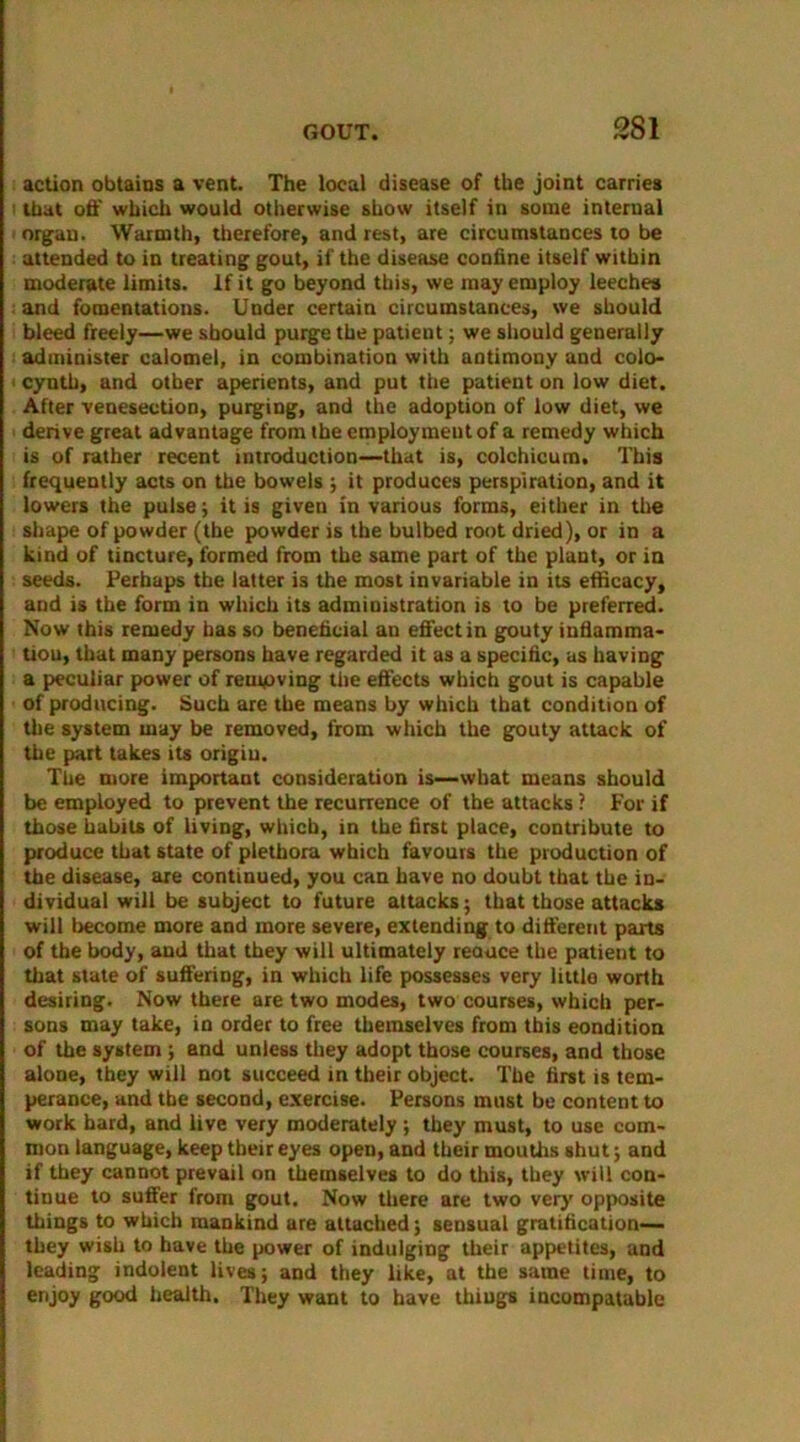 action obtains a vent. The local disease of the joint carries < that off which would otherwise show itself in some internal organ. Warmth, therefore, and rest, are circumstaoces to be attended to in treating gout, if the disease confine itself within moderate limits. If it go beyond this, we may employ leeches and fomentations. Under certain circumstances, we should bleed freely—we should purge the patient; we should generally administer calomel, in combination with antimony and colo- cynth, and other aperients, and put the patient on low diet. After venesection, purging, and the adoption of low diet, we derive great advantage from the employment of a remedy which is of rather recent introduction—that is, colchicum. This frequently acts on the bowels ; it produces perspiration, and it lowers the pulse; it is given in various forms, either in the shape of powder (the powder is the bulbed root dried), or in a kind of tincture, formed from the same part of the plant, or in seeds. Perhaps the latter is the most invariable in its efficacy, and is the form in which its administration is to be preferred. Now this remedy has so beneficial an effect in gouty infiamma- trou, that many persons have regarded it as a specific, as having a peculiar power of removing the effects which gout is capable of producing. Such are the means by which that condition of the system may be removed, from which the gouty attack of tire part takes its origiu. The more important consideration is—what means should be employed to prevent the recurrence of the attacks ? For if those habits of living, which, in the first place, contribute to produce that state of plethora which favours the production of the disease, are continued, you can have no doubt that the in- dividual will be subject to future attacks; that those attacks will become more and more severe, extending to different parts of the body, and that they will ultimately reauce the patient to that state of suffering, in which life possesses very little worth desiring. Now there are two modes, two courses, which per- sons may take, in order to free themselves from this condition of the system ; and unless they adopt those courses, and those alone, they will not succeed in their object. The first is tem- perance, and the second, exercise. Persons must be content to work hard, and live very moderately ; they must, to use com- mon language, keep their eyes open, and their mouths shut; and if they cannot prevail on themselves to do this, they will con- tinue to suffer from gout. Now there are two very opposite things to which mankind are attached; sensual gratification— they wish to have the power of indulging their appetites, and leading indolent lives; and they like, at the same time, to enjoy good health. They want to have things incompatable