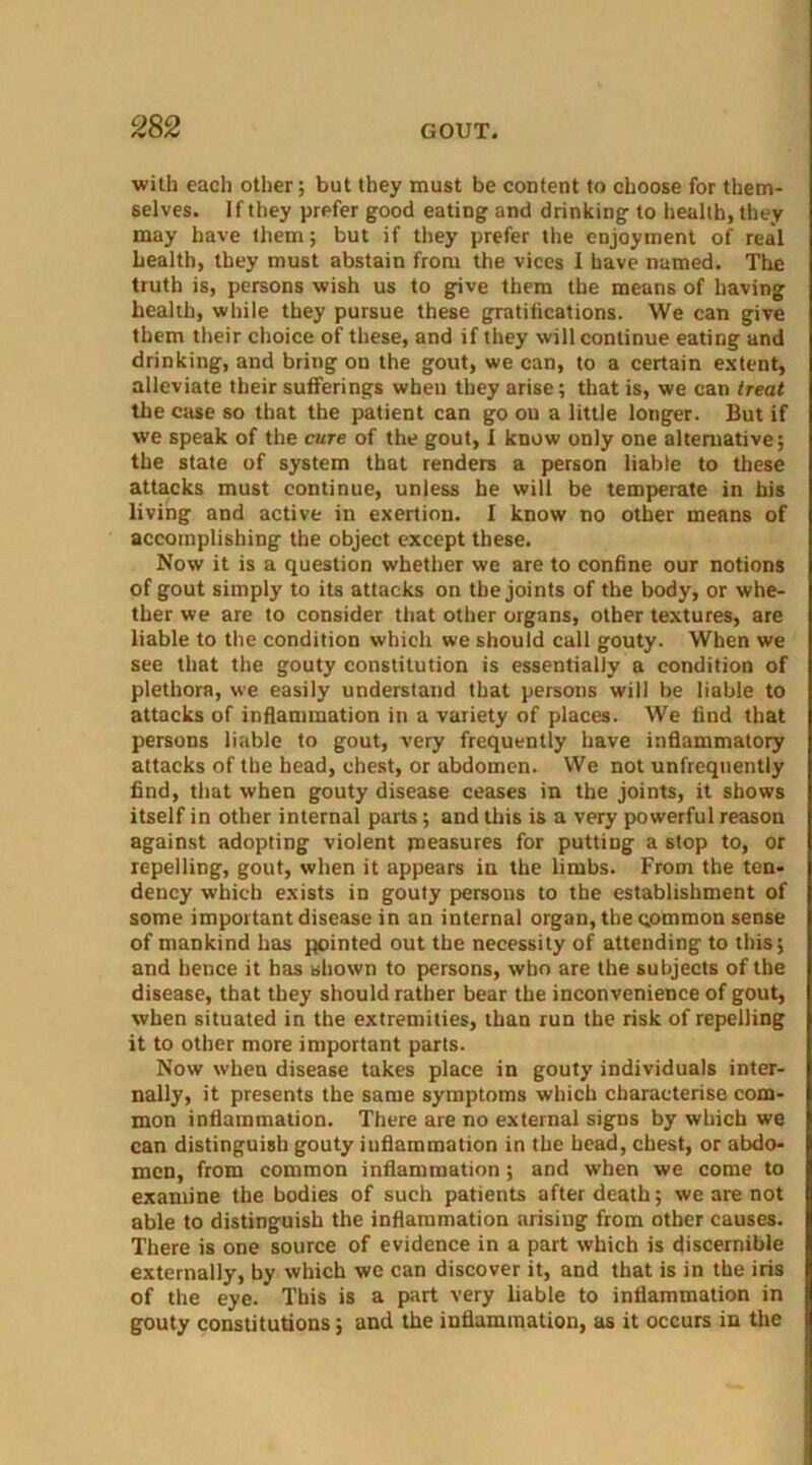 with each other; but they must be content to choose for them- selves. If they prefer good eating and drinking to health, they may have them; but if they prefer the enjoyment of real health, they must abstain from the vices I have named. The truth is, persons wish us to give them the means of having health, while they pursue these gratitications. We can give them their choice of these, and if they will continue eating and drinking, and bring on the gout, we can, to a certain extent, alleviate their sufferings when they arise; that is, we can treat the case so that the patient can go ou a little longer. But if we speak of the cure of the gout, I know only one alternative; the state of system that renders a person liable to these attacks must continue, unless he will be temperate in his living and active in exertion. I know no other means of accomplishing the object except these. Now it is a question whether we are to confine our notions of gout simply to its attacks on the joints of the body, or whe- ther we are to consider that other organs, other textures, are liable to the condition which we should call gouty. When we see that the gouty constitution is essentially a condition of plethora, we easily understand that persons will be liable to attacks of inflammation in a variety of places. We find that persons liable to gout, very frequently have inflammatory attacks of the head, chest, or abdomen. We not unfreqnently find, that when gouty disease ceases in the joints, it shows itself in other internal parts; and this is a very powerful reason against adopting violent measures for putting a stop to, or repelling, gout, when it appears in the limbs. From the ten- dency which exists in gouty persons to the establishment of some important disease in an internal organ, the common sense of mankind has pointed out the necessity of attending to this; and hence it has shown to persons, who are the subjects of the disease, that they should rather bear the inconvenience of gout, when situated in the extremities, than run the risk of repelling it to other more important parts. Now when disease takes place in gouty individuals inter- nally, it presents the same symptoms which characterise com- mon inflammation. There are no external signs by which we can distinguish gouty inflammation in the head, chest, or abdo- men, from common inflammation; and when we come to examine the bodies of such patients after death; we are not able to distinguish the inflammation arising from other causes. There is one source of evidence in a part which is discernible externally, by which we can discover it, and that is in the iris of the eye. This is a part very liable to inflammation in gouty constitutions; and the inflammation, as it occurs in the