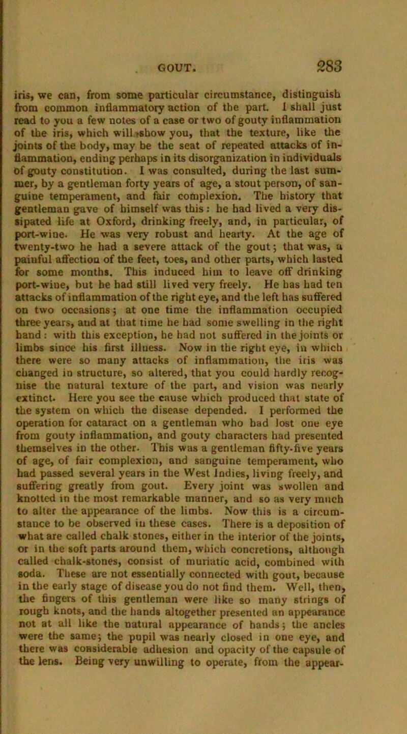 iris, we can, from some particular circumstance, distinguish from common inflammatory action of the part. I shall just read to you a few notes of a case or two of gouty inflammation of the iris, which will »show you, that the texture, like the joints of the body, may be the seat of repeated attacks of in- flammation, ending perhaps in its disorganization in individuals Of gouty constitution. I was consulted, during the last sum- mer, by a gentleman forty years of age, a stout person, of san- guine temperament, and fair complexion. The history that gentleman gave of himself was this : he had lived a very dis- sipated life at Oxford, drinking freely, and, in particular, of port-wine. He was very robust and hearty. At the age of twenty-two he had a severe attack of the gout; that was, a painful affection of the feet, toes, and other parts, which lasted for some months. This induced him to leave off drinking port-wiue, but he had still lived very freely. He has had ten attacks of inflammation of the right eye, and the left has suffered on two occasions; at one time the inflammation occupied three years, aud at that time he bad some swelling in the right hand: with this exception, he had not suffered in the joints or limbs since his first illuess. Now in the right eye, in which there were so many attacks of inflammation, the iris was changed in structure, so altered, that you could hardly recog- nise the natural texture of the part, and vision was nearly extinct. Here you see the cause which produced that state of the system on which the disease depended. I performed the operation for cataract on a gentleman who had lost one eye from gouty inflammation, and gouty characters had presented themselves in the other. This was a gentleman fifty-five years of age, of fair complexion, and sanguine temperament, who had passed several years in the West Indies, living freely, and suffering greatly from gout. Every joint was swollen and knotted in the most remarkable manner, and so as very much to alter the appearance of the limbs. Now this is a circum- stance to be observed iu these cases. There is a deposition of what are called chalk stones, either in the interior of the joints, or in the soft parts around them, which concretions, although called chalk-stones, consist of muriatic acid, combined with soda. These are not essentially connected with gout, because in the early stage of disease you do not find them. Well, then, the fingers of this gentleman were like so many strings of rough knots, and the hands altogether presented an appearance not at all like the natural nppearance of hands; the ancles were the same; the pupil was nearly closed in one eye, and there was considerable adhesion and opacity of the capsule of the lens. Being very unwilling to operate, from the appear-