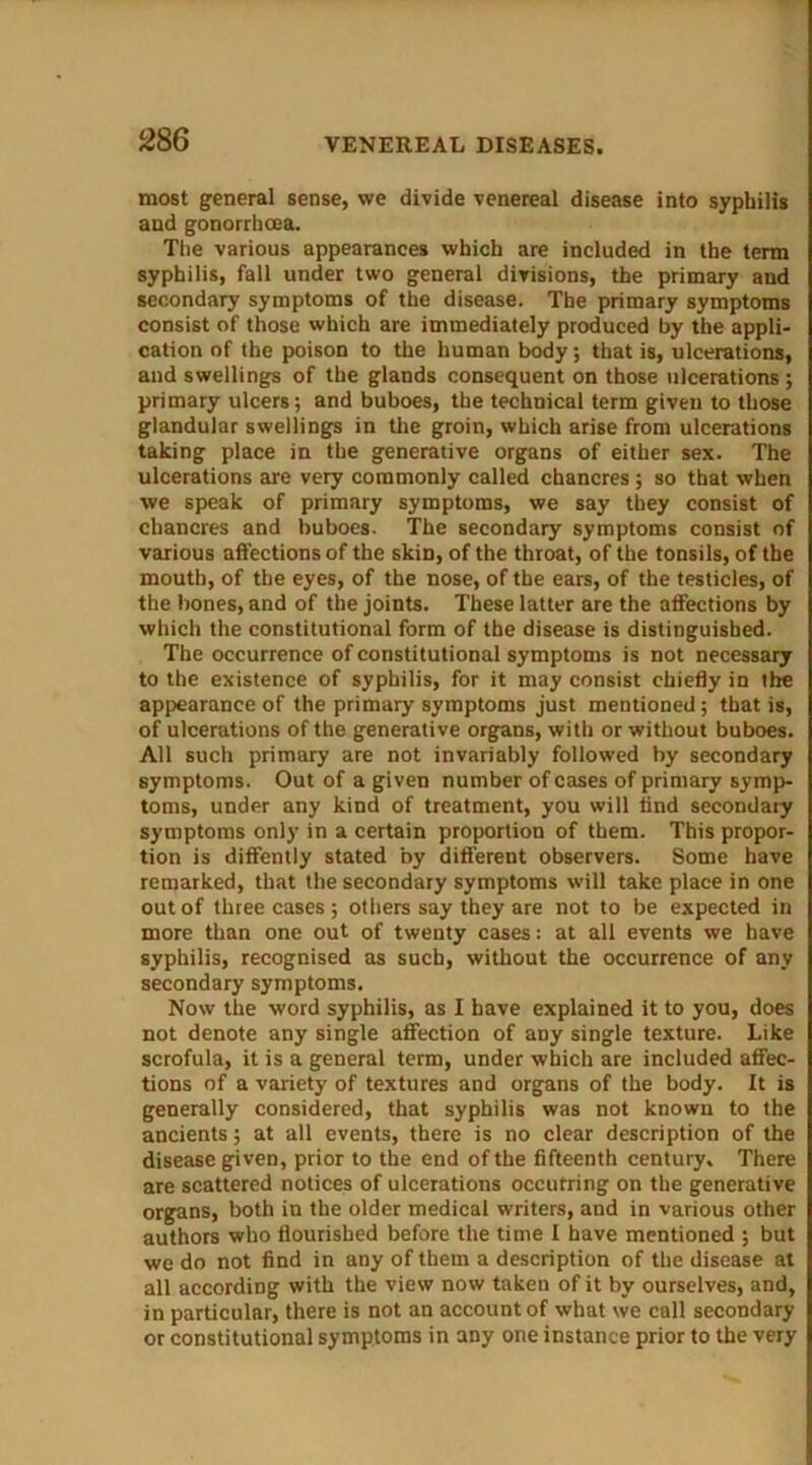 most general sense, we divide venereal disease into syphilis and gonorrhoea. The various appearances which are included in the term syphilis, fall under two general divisions, the primary and secondary symptoms of the disease. The primary symptoms consist of those which are immediately produced by the appli- cation of the poison to the human body; that is, ulcerations, and swellings of the glands consequent on those ulcerations ; primary ulcers; and buboes, the technical term given to those glandular swellings in the groin, which arise from ulcerations taking place in the generative organs of either sex. The ulcerations are very commonly called chancres; so that when we speak of primary symptoms, we say they consist of chancres and buboes. The secondary symptoms consist of various affections of the skin, of the throat, of the tonsils, of the mouth, of the eyes, of the nose, of the ears, of the testicles, of the bones, and of the joints. These latter are the affections by which the constitutional form of the disease is distinguished. The occurrence of constitutional symptoms is not necessary to the existence of syphilis, for it may consist chiefly in the appearance of the primary symptoms just mentioned; that is, of ulcerations of the generative organs, with or without buboes. All such primary are not invariably followed by secondary symptoms. Out of a given number of cases of primary symp- toms, under any kind of treatment, you will find secondary symptoms only in a certain proportion of them. This propor- tion is diffently stated by different observers. Some have remarked, that the secondary symptoms will take place in one out of three cases ; others say they are not to be expected in more than one out of twenty cases: at all events we have syphilis, recognised as such, without the occurrence of any secondary symptoms. Now the word syphilis, as I have explained it to you, does not denote any single affection of any single texture. Like scrofula, it is a general term, under which are included affec- tions of a variety of textures and organs of the body. It is generally considered, that syphilis was not known to the ancients; at all events, there is no clear description of the disease given, prior to the end of the fifteenth century. There are scattered notices of ulcerations occutring on the generative organs, both in the older medical writers, and in various other authors who flourished before the time I have mentioned ; but we do not find in any of them a description of the disease at all according with the view now taken of it by ourselves, and, in particular, there is not an account of what we call secondary or constitutional symptoms in any one instance prior to the very