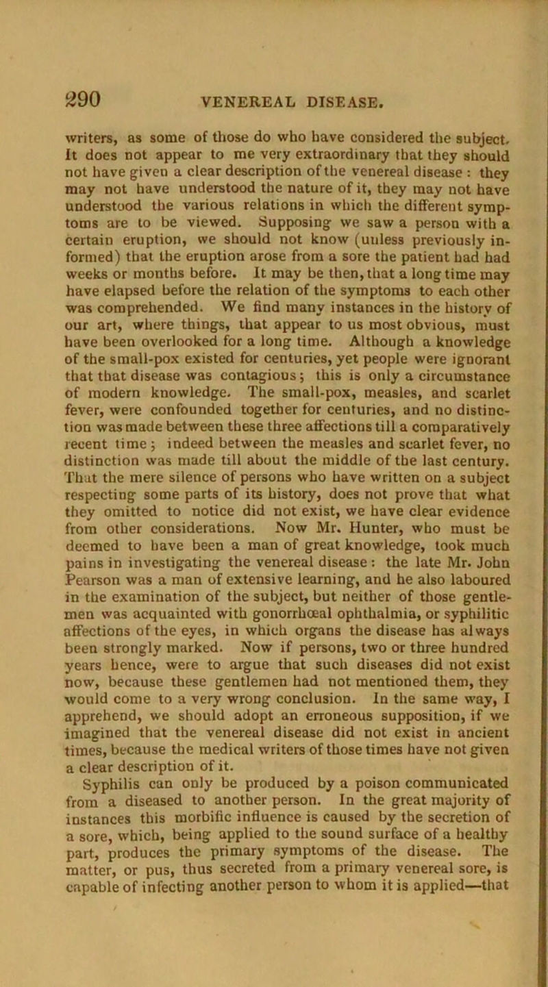 ^90 writers, as some of those do who have considered the subject. It does not appear to me very extraordinary that they should not have given a clear description of the venereal disease : they may not have understood the nature of it, they may not have understood the various relations in which the different symp- toms are to be viewed. Supposing we saw a person with a certain eruption, we should not know (unless previously in- formed) that the eruption arose from a sore the patient had had weeks or months before. It may be then,that a longtime may have elapsed before the relation of the symptoms to each other was comprehended. We find many instances in the history of our art, where things, that appear to us most obvious, must have been overlooked for a long time. Although a knowledge of the small-pox existed for centuries, yet people were ignorant that that disease was contagious; this is only a circumstance of modern knowledge. The small-pox, measles, and scarlet fever, were confounded together for centuries, and no distinc- tion was made between these three affections till a comparatively recent time ; indeed between the measles and scarlet fever, no distinction was made till about the middle of the last century. That the mere silence of persons who have written on a subject respecting some parts of its history, does not prove that what they omitted to notice did not exist, we have clear evidence from other considerations. Now Mr. Hunter, who must be deemed to have been a man of great knowledge, took much pains in investigating the venereal disease : the late Mr. John Pearson was a man of extensive learning, and he also laboured in the examination of the subject, but neither of those gentle- men was acquainted with gonorrhoeal ophthalmia, or syphilitic affections of the eyes, in which organs the disease has always been strongly marked. Now if persons, two or three hundred years hence, were to argue that such diseases did not exist now, because these gentlemen had not mentioned them, they would come to a very wrong conclusion. In the same way, I apprehend, we should adopt an erroneous supposition, if we imagined that the venereal disease did not exist in ancient times, because the medical writers of those times have not given a clear description of it. Syphilis can only be produced by a poison communicated from a diseased to another person. In the great majority of instances this morbific influence is caused by the secretion of a sore, which, being applied to the sound surface of a healthy part, produces the primary symptoms of the disease. The matter, or pus, thus secreted from a primary venereal sore, is capable of infecting another person to whom it is applied—that