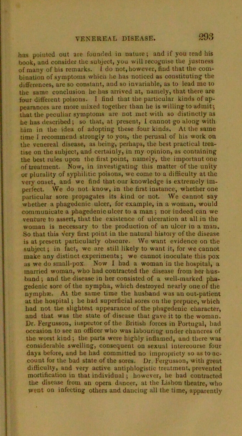 has pointed out are founded in nature; and if you read his book, and consider the subject, you will recoguise the justness of many of bis remarks. I do not, however, find that the com- bination of symptoms which lie has noticed as constituting the differences, are so constant, and so invariable, as to lead me to the same conclusion he has arrived at, namely, that there are four different poisons. I find that the particular kinds of ap- pearances are more mixed together than he is willing to admit; that the peculiar symptoms are not met with so distinctly as be has described; so that, at present, I cannot go along with him in the idea of adopting these four kinds. At the same time I recommend strongly to you, the perusal of his work on the venereal disease, as being, perhaps, the best practical trea- tise on the subject, and certainly, in my opinion, as containing the best rules upon the first point, namely, the important one of treatment. Now, in investigating this matter of the unity or plurality of syphilitic poisons, we come to a difficulty at the very onset, and we find that our knowledge is extremely im- perfect. We do not know, in the first instance, whether one particular sore propagates its kind or uot. We cannot say whether a phagedenic ulcer, for example, in a woman, would communicate a phagedenic ulcer to a man; nor indeed can we venture to assert, that the existence of ulceration at all in the woman is necessary to the production of an ulcer in a man. So that this very first point in the natural history of the disease is at present particularly obscure. We want evidence on the subject; in fact, we are still likely to want it, for we cannot make any distinct experiments; we cannot inoculate this pox as we do small-pox Now I had a woman in the hospital, a married woman, who had contracted the disease from her hus- band; and the disease in her consisted of a well-marked pha- gedenic sore of the nympha, which destroyed nearly one of the nymphae. At the same time the husband was an out-patient at the hospital; he had superficial sores on the prepuce, which had not the slightest appearance of the phagedenic character, and that was the state of disease that gave it to the woman. Dr. Fergusson, inspector of the British forces in Portugal, had occasion to see an officer who was labouring under chancres of the worst kind; the parts were highly inflamed, and there was considerable swelling, consequent on sexual intercourse four days before, and he had committed no impropriety so as to ac- count for the bad state of the sores. Dr. Fergusson, with great difficulty, and very active antiphlogistic treatment, prevented mortification in that individual; however, he had contracted the disease from an opera dancer, at the Lisbon theatre, who went on infecting others and dancing all the time, apparently