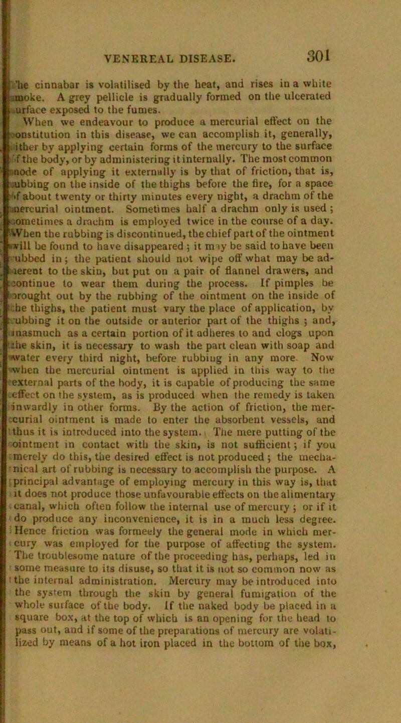 30 i 'lie cinnabar is volatilised by the heat, and rises in a white imoke. A grey pellicle is gradually formed on the ulcerated .urface exposed to the fumes. When we endeavour to produce a mercurial effect on the constitution in this disease, we can accomplish it, generally, cither by applying certain forms of the mercury to the surface ■f the body, or by administering it internally. The most common anode of applying it externally is by that of friction, that is, .ubbing on the inside of the thighs before the fire, for a space if about twenty or thirty minutes every night, a drachm of the aiercurial ointment. Sometimes half a drachm only is used ; Mime times a drachm is employed twice in the course of a day. When the rubbing is discontinued, the chief part of the ointment will be found to have disappeared ; it m ty be said to have been ubbed in; the patient should not wipe off what may be ad- herent to the skin, but put on a pair of flannel drawers, and lontinue to wear them during the process. If pimples be drought out by the rubbing of the ointment on the inside of :he thighs, the patient must vary the place of application, by .ubbing it on the outside or anterior part of the thighs ; and, inasmuch as a certain portion of it adheres to and clogs upon the skin, it is necessary to wash the part clean with soap and water every third night, before rubbing in any more. Now -when the mercurial ointment is applied in this way to the external parts of the body, it is capable of producing the same effect on the system, as is produced when the remedy is taken inwardly in other forms. By the action of friction, the mer- curial ointment is made to enter the absorbent vessels, and thus it is introduced into the system.. The mere putting of tbe ointment in contact with the skin, is not sufficient; if you merely do this, the desired effect is not produced ; the mecha- nical art of rubbing is necessary to accomplish the purpose. A .principal advantage of employing mercury in this way is, that it does not produce those unfavourable effects on the alimentary canal, which often follow the internal use of mercury ; or if it do produce any inconvenience, it is in a much less degree. Hence friction was forrueely the general mode in which mer- cury was employed for the purpose of affecting the system. The troublesome nature of the proceeding has, perhaps, led in ■ some measure to its disuse, so that it is not so common now as t the internal administration. Mercury may be introduced into the system through the skin by general fumigation of the whole suiface of tbe body. If the naked body be placed in a square box, at the top of which is an opening for the head to pass out, and if some of the preparations of mercury are volati- lized by means of a hot iron placed in the bottom of the box,