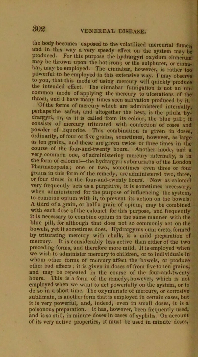 VENEREAL DISEASE. the body becomes exposed to the volatilized mercurial fumes, and in this way a very speedy effect on the system may be produced. For this purpose the hydrargyri oxydum cinnerum may be thrown upon the hot iron; or the sulphuret, or cinna- bar, may be employed. The cinnabar, however, is rather too powerful to be employed in this extensive way. I may observe to you, that this mode of using mercury will quickly produce the intended effect. The cinnabar fumigation is not an un- common mode of applying the mercury to ulcerations of the throat, and I have many times seen salivation produced by it. Of the forms of mercury which are administered internally, perhaps the safest, and altogether the best, is the pilula by- drargyri, or, as it is called from its colour, the blue pill; it consists of mercury triturated with confection of roses and powder of liquorice. This combination is given in doses, ordinarily, of four or five grains, sometimes, however, as large as ten grains, and these are given twice or three times in the course of the four-and-twenty hours. Another mode, and a very common one, of administering mercury internally, is in the form of calomel—the hydrargyri submuriatis of the London Pharmacopoeia; one or two, sometimes even three or four grains in this form of the remedy, are administered two, three, or four times in the four-and-twenty hours. Now as calomel very frequently acts as a purgative, it is sometimes necessary, when administered for the purpose of influencing the system, to combine opium with it, to prevent its action on the bowels. A third of a grain, or half a grain of opium, may be combined with each dose of the calomel for this purpose, and frequently it is necessary to combine opium in the same manner with the blue pill, for although that does not so commonly act on the bowels, yet it sometimes does. Hydrargyrus cum creta, formed by triturating mercury with chalk, is a mild preparation of mercury. It is considerably less active than either of the two preceding forms, and therefore more mild. It is employed when we wish to administer mercury to children, or to individuals in whom other forms of mercury affect the bowels, or produce other bad effects; it is given in doses of from five to ten grains, and may be repeated in the course of the four-and-twenty hours. This is a form of the remedy, however, which is not employed when we waut to act powerfully on the system, or to do so in a short time. The oxymuriate of mercury, or corrosive sublimate, is another form that is employed in certain cases, but it is very powerful, and, indeed, even in small doses, it is a poisonous preparation. It has, however, been frequently used, and is so still, in minute doses in cases of syphilis. On account of its very active properties, it must be used in minute doses,