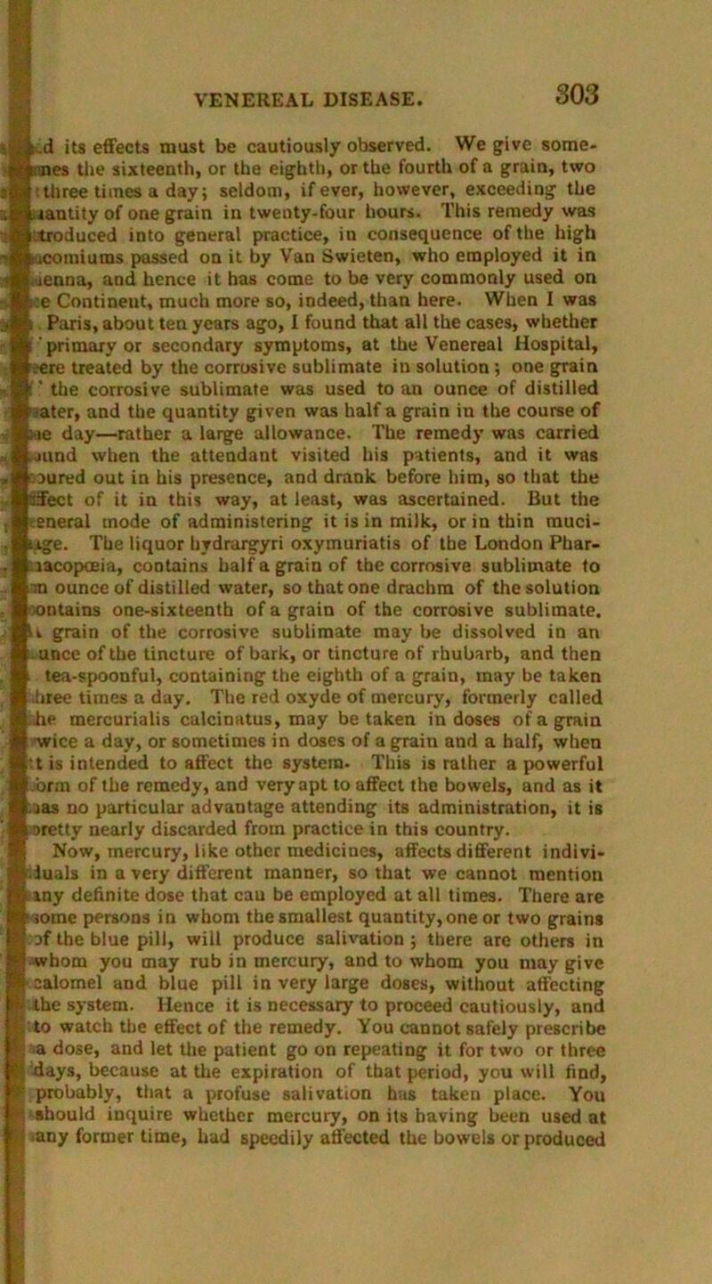 €4..d its effects mast be cautiously observed. We give some- femes the sixteenth, or the eighth, or the fourth of a grain, two ’.three times a day; seldom, if ever, however, exceeding the mantity of one grain in twenty-four hours. This remedy was .troduced into general practice, in consequence of the high tucomiums passed on it by Van Swieten, who employed it in <renna, and hence it has come to be very commonly used on :.e Continent, much more so, indeed, than here. When I was t Paris, about ten years ago, I found that all the cases, whether i'primary or secondary symptoms, at the Venereal Hospital, iere treated by the corrosive sublimate in solution; one grain !' the corrosive sublimate was used to an ounce of distilled sater, and the quantity given was half a grain in the course of ;ae day—rather a large allowance. The remedy was carried .jund when the attendant visited his patients, and it was mured out in his presence, and drank before him, so that the effect of it in this way, at least, was ascertained. But the general mode of administering it is in milk, or in thin muci- uge. The liquor hydrargyri oxymuriatis of the London Phar- macopoeia, contains half a grain of the corrosive sublimate to m ounce of distilled water, so that one drachm of the solution contains one-sixteenth of a grain of the corrosive sublimate. U grain of the corrosive sublimate may be dissolved in an unce of the tincture of bark, or tincture of rhubarb, and then tea-spoonful, containing the eighth of a grain, may be taken .hree times a day. The red oxyde of mercury, formerly called idle mercurialis calcinatus, may betaken in doses of a grain •wice a day, or sometimes in doses of a grain and a half, when -t is intended to affect the system. This is rather a powerful orm of the remedy, and very apt to affect the bowels, and as it mas no particular advantage attending its administration, it is sretty nearly discarded from practice in this country. Now, mercury, like other medicines, affects different indivi- duals in a very different manner, so that we cannot mention iiny definite dose that cau be employed at all times. There are ■ some persons in whom the smallest quantity, one or two grains of the blue pill, will produce salivation ; there are others in -whom you may rub in mercury, and to whom you may give | calomel and blue pill in very large doses, without affecting the system. Hence it is necessary to proceed cautiously, and ito watch the effect of the remedy. You cannot safely prescribe ■a dose, and let the patient go on repeating it for two or three days, because at the expiration of that period, you will find, f probably, that a profuse salivation has taken place. You K should inquire whether mercuiy, on its having been used at p *any former time, had speedily affected the bowels or produced