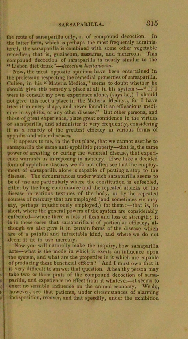 the roots of sarsaparilla only, or of compound decoction. In the latter form, which is perhaps the most frequently adminis- tered, the sarsaparilla is combined with some other vegetable remedies; that is, guaiacum, sassafras, and mezereon. This compound decoction of sarsaparilla is nearly similar to the “ Lisbon diet drink”—decoctum lusitanicum. Now, the most opposite opinions have been entertained in the profession respecting the remedial properties of sarsaparilla. Cullen, in his “ Materia Medica,” seems to doubt whether he should give this remedy a place at all in his system:—“If I were to consult my own experience alone, (says he,) I should not give this root a place in the Materia Medica; for I have tried it in every shape, and never found it an efficacious medi- cine in syphilis, or any other disease.” But other persons, and those of great experience, place great confidence in the virtues of sarsaparilla, and administer it very frequently, considering it as a remedy of the greatest efficacy in various forms of syphilis and other diseases. It appears to me, in the first place, that we cannot ascribe to sarsaparilla the same anti-syphilitic property—that is, the same power of arresting or curing the venereal disease, that experi- ence warrants us in reposing in mercury. If we take a decided form of syphilitic disease, we do not often see that the employ- ment of sarsaparilla alone is capable of putting a stop to the disease. The circumstances under which sarsaparilla seems to be of use are particularly where the constitution is enfeebled, either by the long continuance and the repeated attacks of the disease in various textures of the body, or by the repeated courses of mercury that are employed (and sometimes we may say, perhaps injudiciously employed,) for them:—that is, in short, where the general powers of the system are considerably enfeebled—where there is loss of flesh and loss of strength ; it is in these cases that sarsaparilla is of particular efficacy, al- though we also give it in certain forms of the disease which are of a painful and intractable kind, aud where we do not deem it tit to use mercury. Now you will naturally make the inquiry, how sarsaparilla acts—what is the mode in which it exerts an influence upon the system, and what are the properties in it which are capable of producing these beneficial effects ? And I must own that it is very difficult to answer that question. A healthy person may take two or three pints of the compound decoction of sarsa- paiilla, and experience no effect from it whatever—it seems to exert no sensible influence on the animal economy. We do, however, see that patients, under circumstances of alarming indisposition, recover, and that speedily, under the exhibition