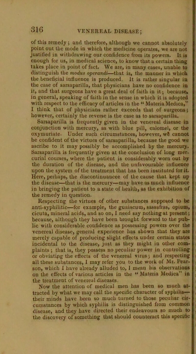 of this remedy ; and therefore, although we cannot absolutely point out the mode in which the medicine operates, we are not justified in withdrawing our confidence from its powers. It is enough for us, in medical science, to know that a certain thing takes place in point of fact. We are, in many cases, unable to distinguish the modus operandi—that is, the manner in which the beneficial influence is produced. It is rather singular in the case of sarsaparilla, that physicians have no confidence in it, and that surgeons have a great deal of faith in it; because, in general, speaking of faith in the sense in which it is adopted with respect to the efficacy of articles in the “ Materia Medica,” I think that of physicians rather exceeds that of surgeons; however, certainly the reverse is the case as to sarsaparilla. Sarsaparilla is frequently given in the venereal disease in conjunction with mercury, as with blue pill, calomel, or the oxymuriate. Under such circumstances, however, w6 cannot be confident of the virtues of sarsaparilla, because the good we ascribe to it may possibly be accomplished by the mercury. Sarsaparilla is frequently given at the conclusion of long mer- curial courses, where the patient is considerably worn out by the duration of the disease, and the unfavourable influence upon the system of the treatment that has been instituted for it. Here, perhaps, the disconlinuaucee of the cause that kept up the disease—that is the mercury—may have as much influence in bringing the patient to a state of health, as the exhibition of the remedy in question. Respecting the virtues of other substances supposed to be anti-syphilitic—for example, the guaiacum, sassafras, opium, cicuta, mineral acids, and so on, I need say nothing at present; because, although they have been brought forward to the pub- lic with considerable confidence as possessing powers over the venereal disease, general experience has shown that they are merely capable of producing slight effects under certain states incidental to the disease, just as they might in other com- plaints ; that is, they possess no peculiar power in controlling or obviatipg the effects of the venereal virus; and respecting all these substances, I may refer you to the work of Mr. Pear- son, which I have already alluded to, i mean his observations on the effects of various articles in the “ Materia Medica” in the treatment of venereal diseases. Now the attention of medical men has been so much at- tracted by what we may call the specific character of syphilis— their minds have been so much turned to those peculiar cir- cumstances by which syphilis is distinguished from common disease, and they have directed their endeavours so much to the discovery of something that should counteract this specific