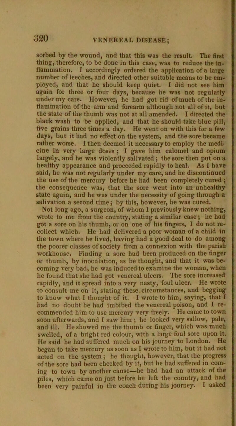 32 0 sorbed by the wound, and that this was the result. The first thing, therefore, to be done in this case, was to reduce the in- flammation. J accordingly ordered the application of a large number of leeches, and directed other suitable means to be em- ployed, and that he should keep quiet. I did not see him again for three or four days, because he was not regularly under my care. However, he had got rid of much of the in- flammation of the arm and forearm although not all of it, but the state of the thumb was not at all amended. I directed the black wash to be applied, and that he should take blue pill, live grains three times a day. He went on with this for a few days, but it had no effect on the system, and the sore became rather worse. I then deemed it necessary to employ the medi- cine in very large doses ; I gave him calomel and opium largely, and he was violently salivated ; the sore then put on a healthy appearance and proceeded rapidly to heal. As I have said, he was not regularly under my care, and he discontinued the use of the mercury before he had been completely cured ; the consequence was, that the sore went into an unhealthy state again, and he was under the necessity of going through a salivation a second time; by this, however, he was cured. Not long ago, a surgeon, of whom I previously knew nothing, wrote to me from the country, stating a similar case ; he had got a sore on his thumb, or on one of his fingers, I do not re- collect which. He had delivered a poor woman of a child in the town where he lived, having had a good deal to do among the poorer classes of society from a connexion with the parish workhouse. Finding a sore had been produced on the finger or thumb, by inoculation, as he thought, and that it was be- coming very bad, he was induced to examine the woman, when he found that she had got venereal ulcers. The sore increased rapidly, and it spread into a very nasty, foul ulcer. He wrote to consult me on it, stating these.circumstances, and begging to know what I thought of it. I wrote to him, saying, that I had no doubt be had imbibed the venereal poison, and I re- commended him to use mercury very freely. He came to town soon afterwards, and I saw him ; he looked very sallow, pale, and ill. He showed me the thumb or finger, which was much swelled, of a bright red colour, with a large foul sore upon it. He said he had suffered much on his journey to London. He began to take mercury as soon as I wrote to him, but it had not acted on the system ; he thought, however, that the progress of the sore had been checked by it, but he had suffered in com- ing to town by another cause—be had had an attack of the piles, which came on just before he left the country, and had