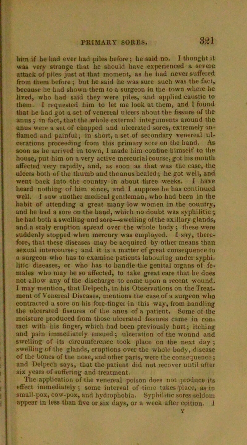 him if be had ever had piles before; he said no. I thought it was very strange that he should have experienced a severe attack of piles just at that moment, as he had never suffered from them before ; but be said he was sure such was the fact, because Ire had shown them to a surgeon in the town where he lived, who had said they were piles, and applied caustic to them. I requested him to let me look at them, and I found that he bad got a set of venereal ulcers about the fissure of the anus; in fact, that the whole external integuments around the anus were a set of chapped and ulcerated sores, extremely in- flamed and painful; in short, a set of secondary venereal ul- cerations proceeding front this primary sore on the hand. As soon as he arrived in town, I made him confine bimseif to. the house, put him on a very active mercurial course, got his mouth affected very rapidly, and, as soon as that was the case, the ulcers both of the thumb and the anus healed; he got well, and went back into the country in about three weeks. I have heard nothing of him since, and I suppose he has continued well. I saw another medical gentleman, who had been in the habit of attending a great many low women in the country, and he had a sore on the hand, which no doubt was syphilitic ; he had both a swelling and sore—swelling ofthe axillary glands, and a scaly eruption spread over the whole body; these were suddenly stopped when mercury was employed. I say, there- fore, that these diseases may be acquired by other means than sexual intercourse; and it is a matter of great consequence to a surgeon who has to examine patients labouring under syphi- litic diseases, or who has to handle the genital organs of fe- males who may be so affected, to take great care that he does not allow any of the discharge to come upon a recent wound. I may mention, that Delpech, in his Observations on the Treat- ment of Venereal Diseases, mentions the case of a surgeon who contracted a sore on his fore-finger in this way, from handling the ulcerated fissures of the anus of a patient. Some of the moisture produced from those ulcerated fissures came in con- tact with his finger, which had been previously hurt; itching and pain immediately ensued; ulceration of the wound and swelling of its circumference took place on the next day ; swelling of the glands, eruptions over the whole body, disease of the bones of the nose, and other parts, were the consequence; and Delpech says, that the patient did not recover until after six years of suffering and treatment. The application of the venereal poison docs not produce its effect immediately ; some interval of time takes place, as in small-pox, cow-pox, and hydrophobia. Syphilitic sores seldom appear in less than five or six days, or a week after coition. 1 Y