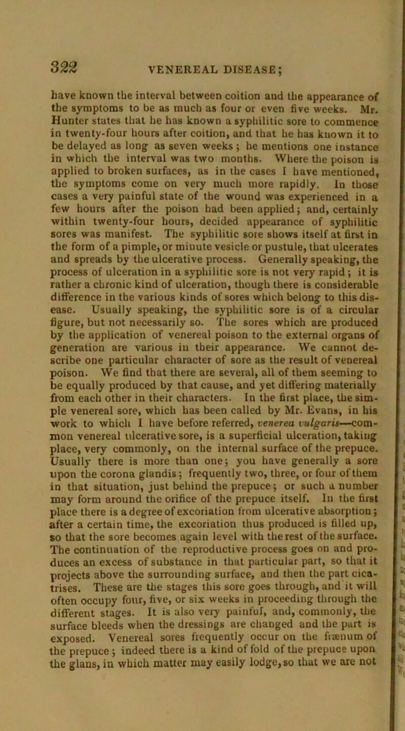 have known the interval between coition and the appearance of the symptoms to be as much as four or even five weeks. Mr. Hunter states that he has known a syphilitic sore to commence in twenty-four hours after coition, and that he has known it to be delayed as long as seven weeks ; be mentions one instance in which the interval was two months. Where the poison is applied to broken surfaces, as in the cases I have mentioned, the symptoms come on very much more rapidly. In those cases a very painful state of the wound was experienced in a few hours after the poison had been applied; and, certainly within twenty-four hours, decided appearance of syphilitic sores was manifest. The syphilitic sore shows itself at first in the form of a pimple, or miuute vesicle or pustule, that ulcerates and spreads by the ulcerative process. Generally speaking, the process of ulceration in a syphilitic sore is not very rapid; it is rather a chronic kind of ulceration, though there is considerable difference in the various kinds of sores which belong to this dis- ease. Usually speaking, the syphilitic sore is of a circular figure, but not necessarily so. The sores which are produced by the application of venereal poison to the external organs of generation are various in their appearance. We cannot de- scribe one particular character of sore as the result of venereal poison. We find that there are several, all of them seeming to be equally produced by that cause, and yet differing materially from each other in their characters. In the first place, the sim- ple venereal sore, which has been called by Mr. Evans, in his work to which I have before referred, venerea vulgaris—com- mon venereal ulcerative sore, is a superficial ulceration, takiiig place, very commonly, on the internal surface of the prepuce. Usually there is more than one; you have generally a sore upon the corona glandis; frequently two, three, or four of them in that situation, just behind the prepuce; or such a number may form around the orifice of the prepuce itself. In the first place there is a degree of excoriation from ulcerative absorption; after a certain time, the excoriation thus produced is filled up, so that the sore becomes again level with the rest of the surface. The continuation of the reproductive process goes on and pro- duces an excess of substance in that particular part, so that it projects above the surrounding surface, and then the part cica- trises. These are the stages this sore goes through, and it will often occupy four, five, or six weeks in proceeding through the different stages. It is also very painfuf, and, commonly, the surface bleeds when the dressings are changed and the part is exposed. Venereal sores frequently occur on the fiaenum of the prepuce; indeed there is a kind of fold of the prepuce upon the glans, in which matter may easily lodge, so that we are not